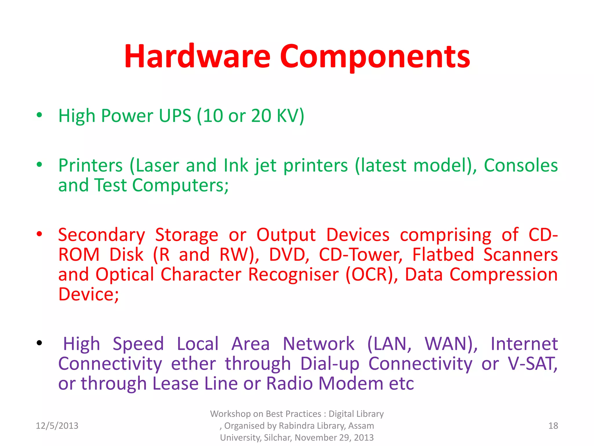Hardware Components
• High Power UPS (10 or 20 KV)
• Printers (Laser and Ink jet printers (latest model), Consoles
and Test Computers;
• Secondary Storage or Output Devices comprising of CD-
ROM Disk (R and RW), DVD, CD-Tower, Flatbed Scanners
and Optical Character Recogniser (OCR), Data Compression
Device;
• High Speed Local Area Network (LAN, WAN), Internet
Connectivity ether through Dial-up Connectivity or V-SAT,
or through Lease Line or Radio Modem etc
12/5/2013
Workshop on Best Practices : Digital Library
, Organised by Rabindra Library, Assam
University, Silchar, November 29, 2013
18
 