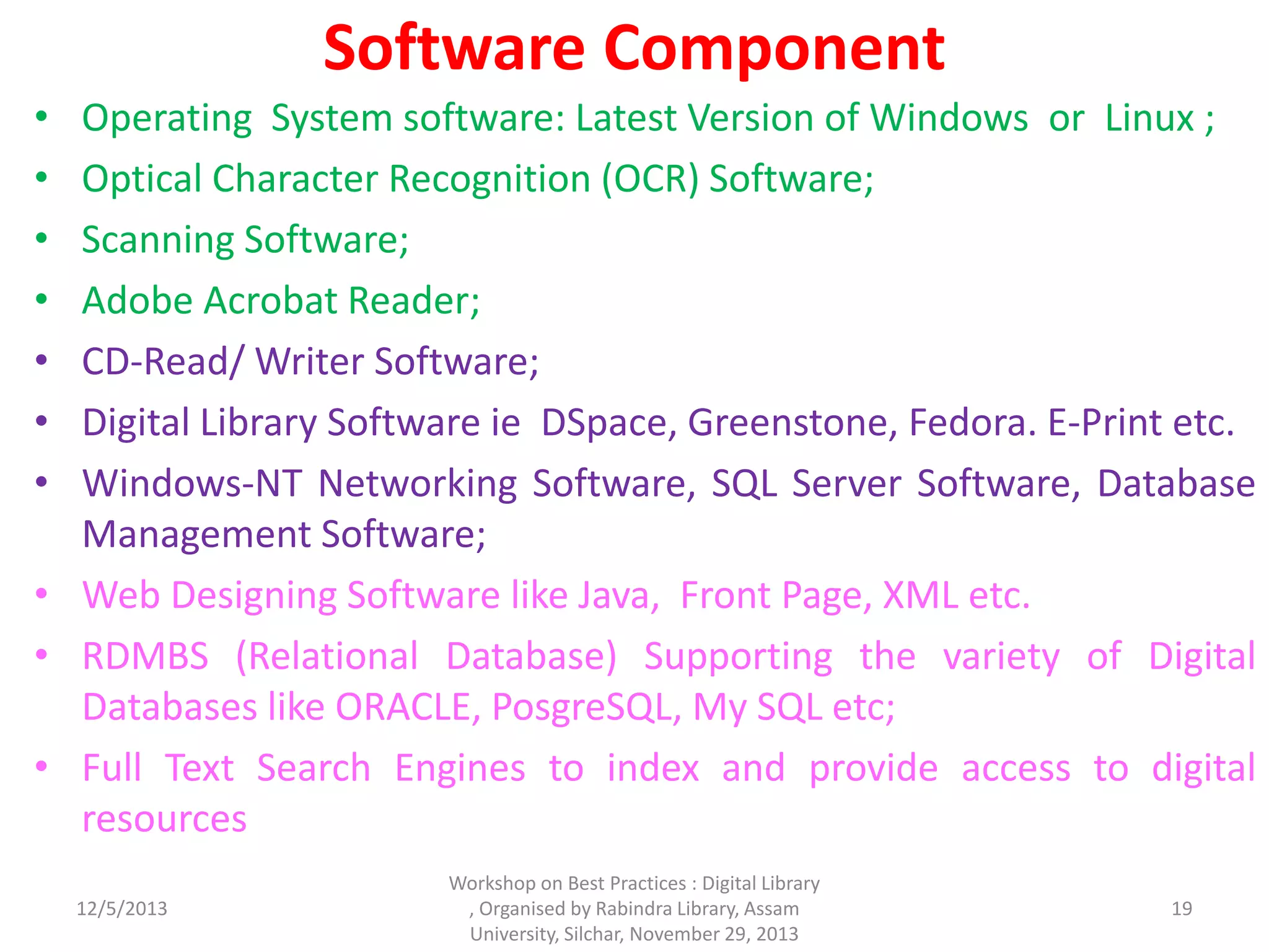 Software Component
• Operating System software: Latest Version of Windows or Linux ;
• Optical Character Recognition (OCR) Software;
• Scanning Software;
• Adobe Acrobat Reader;
• CD-Read/ Writer Software;
• Digital Library Software ie DSpace, Greenstone, Fedora. E-Print etc.
• Windows-NT Networking Software, SQL Server Software, Database
Management Software;
• Web Designing Software like Java, Front Page, XML etc.
• RDMBS (Relational Database) Supporting the variety of Digital
Databases like ORACLE, PosgreSQL, My SQL etc;
• Full Text Search Engines to index and provide access to digital
resources
12/5/2013
Workshop on Best Practices : Digital Library
, Organised by Rabindra Library, Assam
University, Silchar, November 29, 2013
19
 