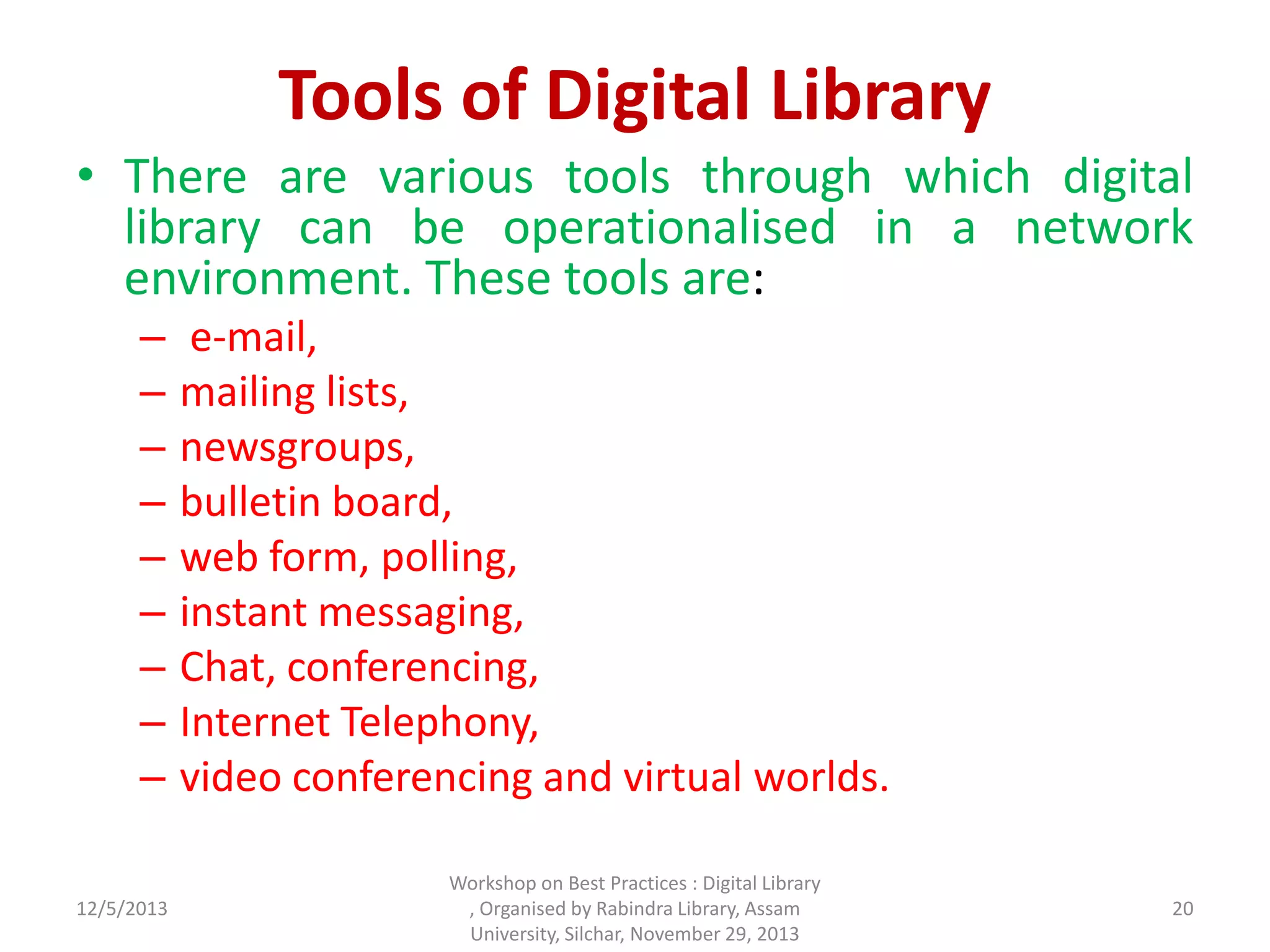 Tools of Digital Library
• There are various tools through which digital
library can be operationalised in a network
environment. These tools are:
– e-mail,
– mailing lists,
– newsgroups,
– bulletin board,
– web form, polling,
– instant messaging,
– Chat, conferencing,
– Internet Telephony,
– video conferencing and virtual worlds.
12/5/2013
Workshop on Best Practices : Digital Library
, Organised by Rabindra Library, Assam
University, Silchar, November 29, 2013
20
 