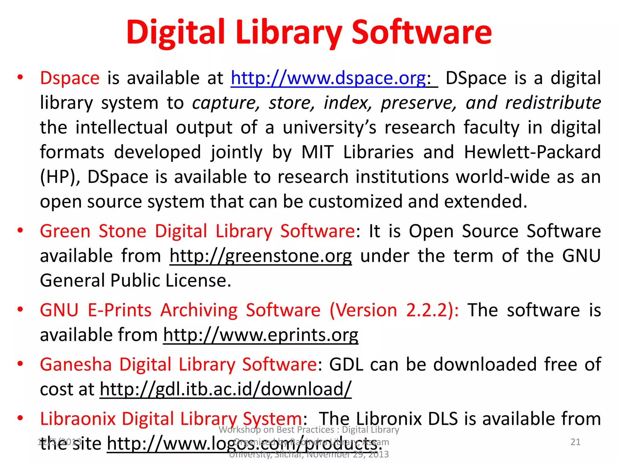 Digital Library Software
• Dspace is available at http://www.dspace.org: DSpace is a digital
library system to capture, store, index, preserve, and redistribute
the intellectual output of a university’s research faculty in digital
formats developed jointly by MIT Libraries and Hewlett-Packard
(HP), DSpace is available to research institutions world-wide as an
open source system that can be customized and extended.
• Green Stone Digital Library Software: It is Open Source Software
available from http://greenstone.org under the term of the GNU
General Public License.
• GNU E-Prints Archiving Software (Version 2.2.2): The software is
available from http://www.eprints.org
• Ganesha Digital Library Software: GDL can be downloaded free of
cost at http://gdl.itb.ac.id/download/
• Libraonix Digital Library System: The Libronix DLS is available from
the site http://www.logos.com/products.12/5/2013
Workshop on Best Practices : Digital Library
, Organised by Rabindra Library, Assam
University, Silchar, November 29, 2013
21
 