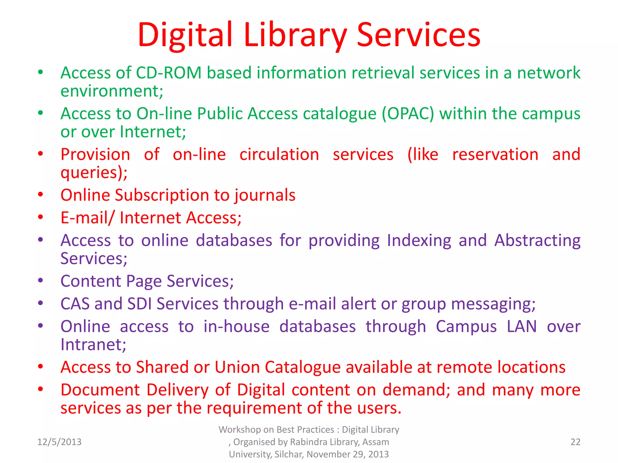 Digital Library Services
• Access of CD-ROM based information retrieval services in a network
environment;
• Access to On-line Public Access catalogue (OPAC) within the campus
or over Internet;
• Provision of on-line circulation services (like reservation and
queries);
• Online Subscription to journals
• E-mail/ Internet Access;
• Access to online databases for providing Indexing and Abstracting
Services;
• Content Page Services;
• CAS and SDI Services through e-mail alert or group messaging;
• Online access to in-house databases through Campus LAN over
Intranet;
• Access to Shared or Union Catalogue available at remote locations
• Document Delivery of Digital content on demand; and many more
services as per the requirement of the users.
12/5/2013
Workshop on Best Practices : Digital Library
, Organised by Rabindra Library, Assam
University, Silchar, November 29, 2013
22
 