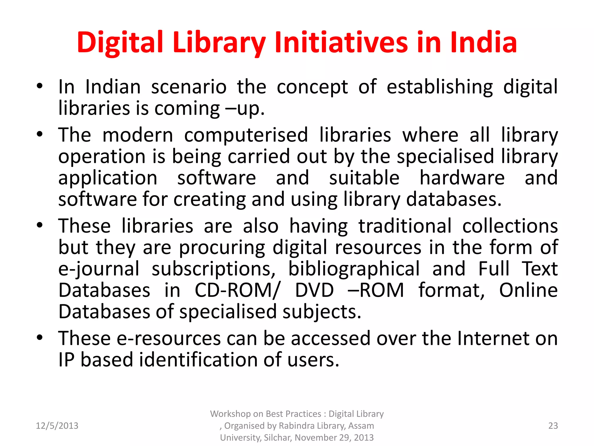 Digital Library Initiatives in India
• In Indian scenario the concept of establishing digital
libraries is coming –up.
• The modern computerised libraries where all library
operation is being carried out by the specialised library
application software and suitable hardware and
software for creating and using library databases.
• These libraries are also having traditional collections
but they are procuring digital resources in the form of
e-journal subscriptions, bibliographical and Full Text
Databases in CD-ROM/ DVD –ROM format, Online
Databases of specialised subjects.
• These e-resources can be accessed over the Internet on
IP based identification of users.
12/5/2013
Workshop on Best Practices : Digital Library
, Organised by Rabindra Library, Assam
University, Silchar, November 29, 2013
23
 