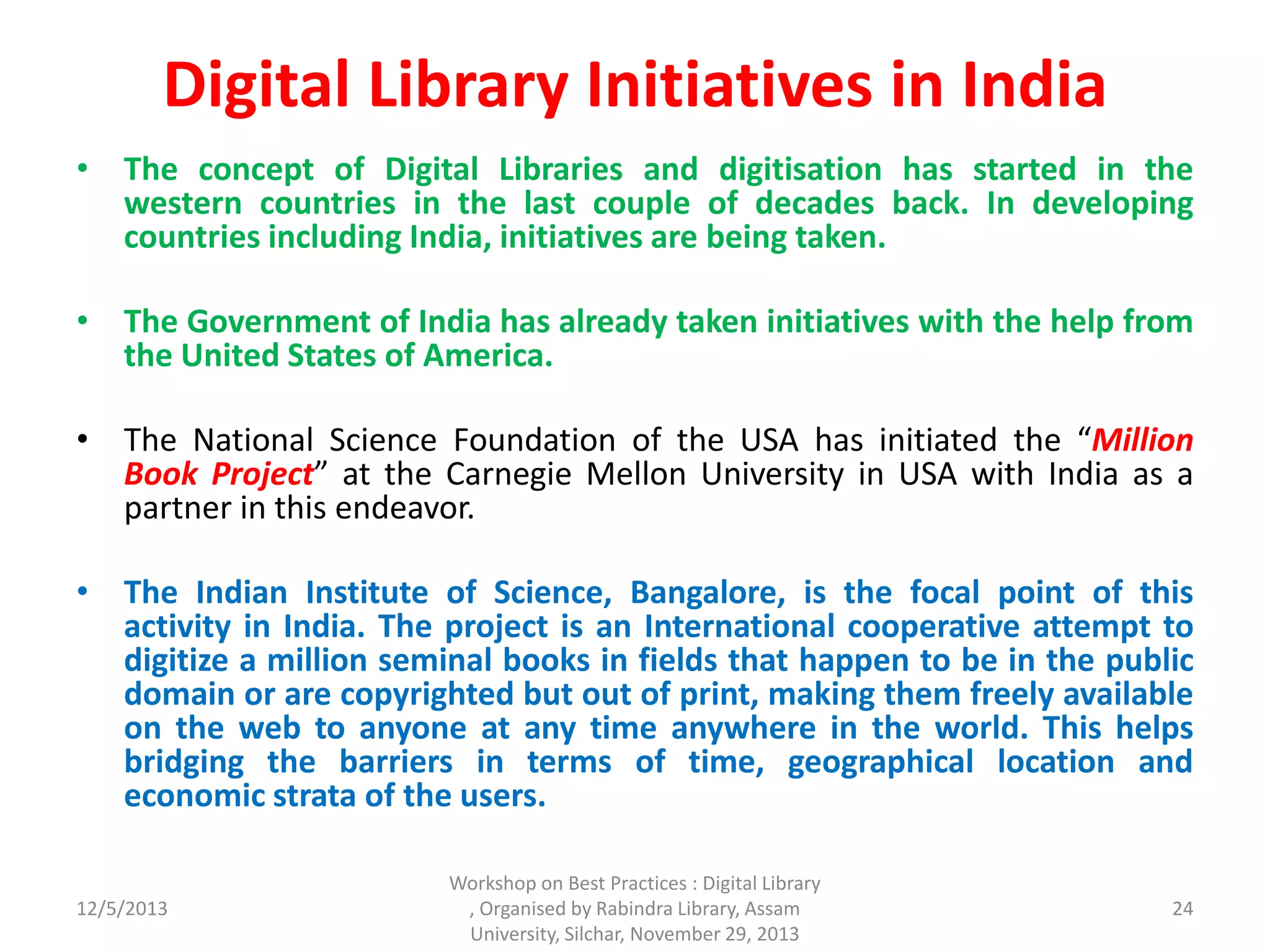 Digital Library Initiatives in India
• The concept of Digital Libraries and digitisation has started in the
western countries in the last couple of decades back. In developing
countries including India, initiatives are being taken.
• The Government of India has already taken initiatives with the help from
the United States of America.
• The National Science Foundation of the USA has initiated the “Million
Book Project” at the Carnegie Mellon University in USA with India as a
partner in this endeavor.
• The Indian Institute of Science, Bangalore, is the focal point of this
activity in India. The project is an International cooperative attempt to
digitize a million seminal books in fields that happen to be in the public
domain or are copyrighted but out of print, making them freely available
on the web to anyone at any time anywhere in the world. This helps
bridging the barriers in terms of time, geographical location and
economic strata of the users.
12/5/2013
Workshop on Best Practices : Digital Library
, Organised by Rabindra Library, Assam
University, Silchar, November 29, 2013
24
 