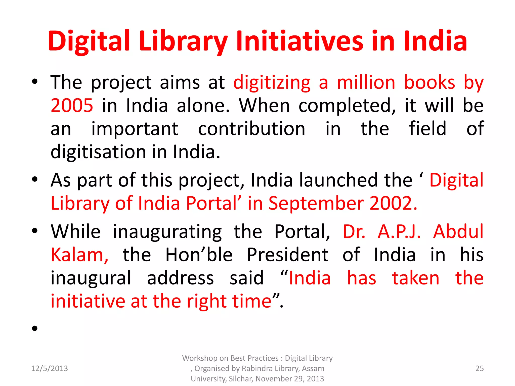 Digital Library Initiatives in India
• The project aims at digitizing a million books by
2005 in India alone. When completed, it will be
an important contribution in the field of
digitisation in India.
• As part of this project, India launched the ‘ Digital
Library of India Portal’ in September 2002.
• While inaugurating the Portal, Dr. A.P.J. Abdul
Kalam, the Hon’ble President of India in his
inaugural address said “India has taken the
initiative at the right time”.
•
12/5/2013
Workshop on Best Practices : Digital Library
, Organised by Rabindra Library, Assam
University, Silchar, November 29, 2013
25
 