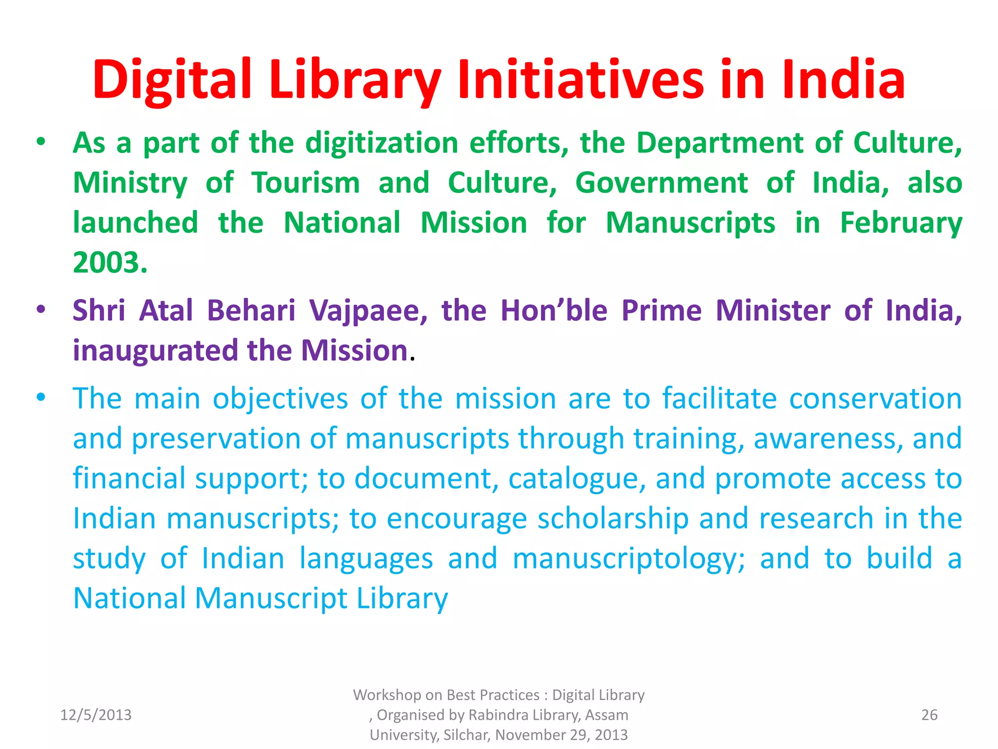Digital Library Initiatives in India
• As a part of the digitization efforts, the Department of Culture,
Ministry of Tourism and Culture, Government of India, also
launched the National Mission for Manuscripts in February
2003.
• Shri Atal Behari Vajpaee, the Hon’ble Prime Minister of India,
inaugurated the Mission.
• The main objectives of the mission are to facilitate conservation
and preservation of manuscripts through training, awareness, and
financial support; to document, catalogue, and promote access to
Indian manuscripts; to encourage scholarship and research in the
study of Indian languages and manuscriptology; and to build a
National Manuscript Library
12/5/2013
Workshop on Best Practices : Digital Library
, Organised by Rabindra Library, Assam
University, Silchar, November 29, 2013
26
 