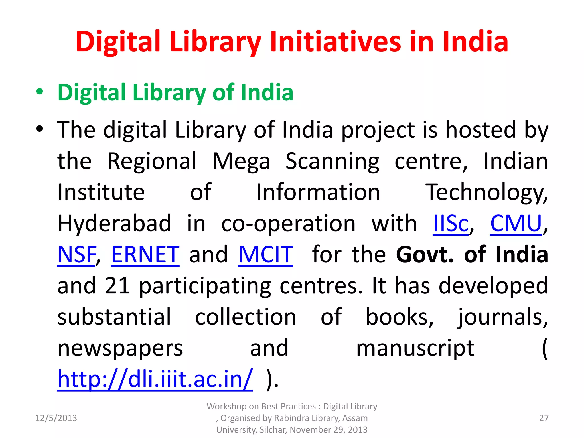 Digital Library Initiatives in India
• Digital Library of India
• The digital Library of India project is hosted by
the Regional Mega Scanning centre, Indian
Institute of Information Technology,
Hyderabad in co-operation with IISc, CMU,
NSF, ERNET and MCIT for the Govt. of India
and 21 participating centres. It has developed
substantial collection of books, journals,
newspapers and manuscript (
http://dli.iiit.ac.in/ ).
12/5/2013
Workshop on Best Practices : Digital Library
, Organised by Rabindra Library, Assam
University, Silchar, November 29, 2013
27
 