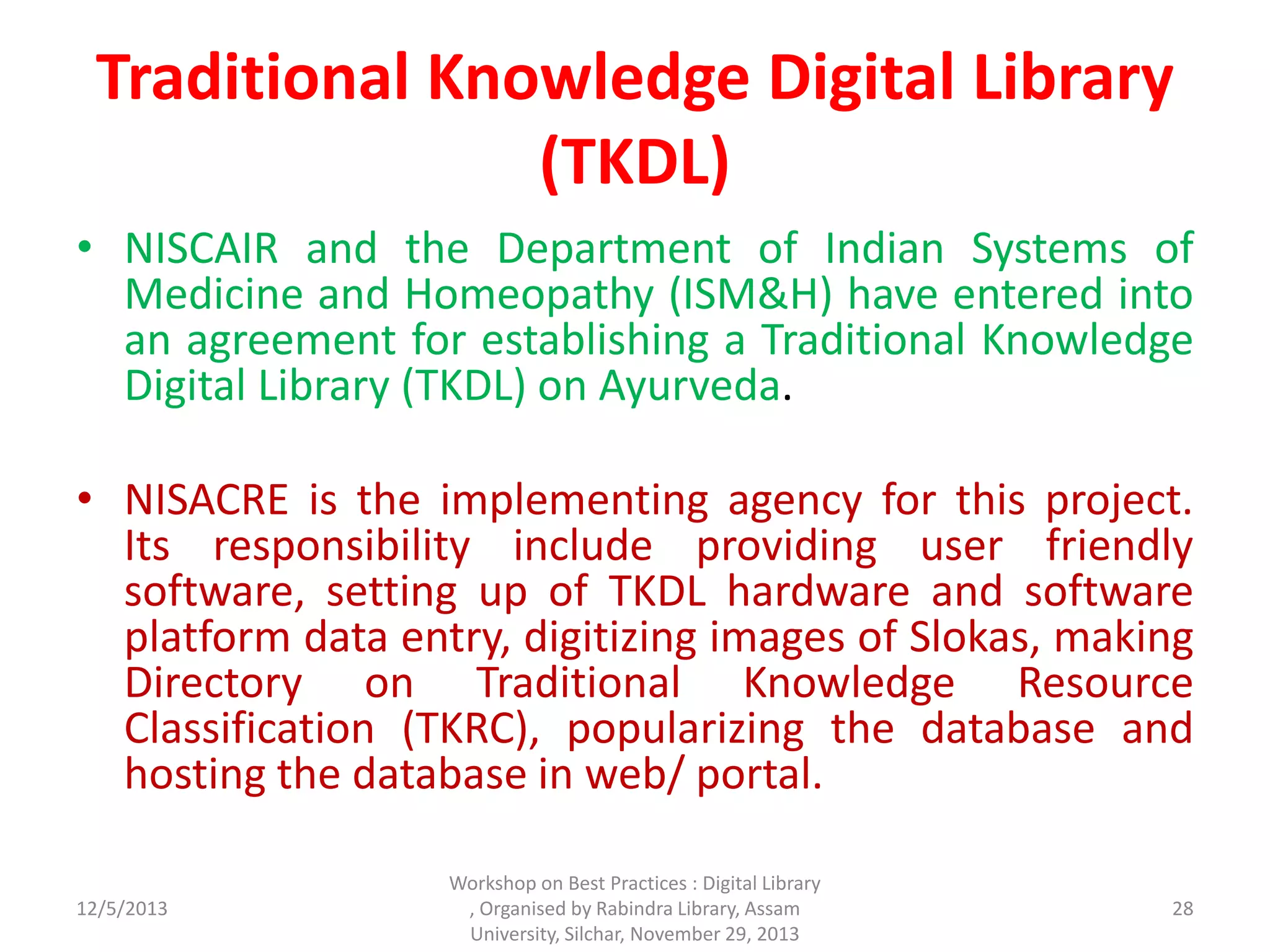 Traditional Knowledge Digital Library
(TKDL)
• NISCAIR and the Department of Indian Systems of
Medicine and Homeopathy (ISM&H) have entered into
an agreement for establishing a Traditional Knowledge
Digital Library (TKDL) on Ayurveda.
• NISACRE is the implementing agency for this project.
Its responsibility include providing user friendly
software, setting up of TKDL hardware and software
platform data entry, digitizing images of Slokas, making
Directory on Traditional Knowledge Resource
Classification (TKRC), popularizing the database and
hosting the database in web/ portal.
12/5/2013
Workshop on Best Practices : Digital Library
, Organised by Rabindra Library, Assam
University, Silchar, November 29, 2013
28
 