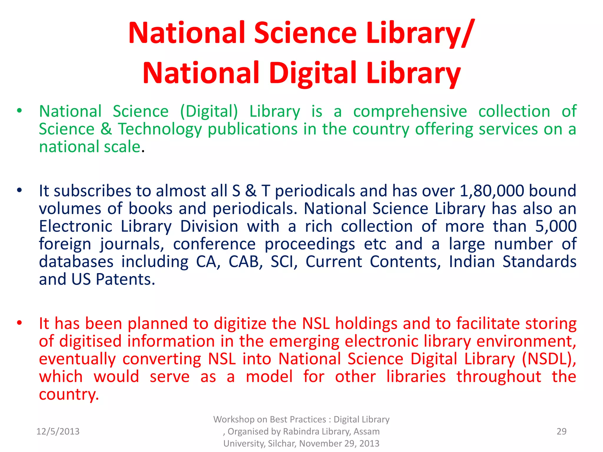 National Science Library/
National Digital Library
• National Science (Digital) Library is a comprehensive collection of
Science & Technology publications in the country offering services on a
national scale.
• It subscribes to almost all S & T periodicals and has over 1,80,000 bound
volumes of books and periodicals. National Science Library has also an
Electronic Library Division with a rich collection of more than 5,000
foreign journals, conference proceedings etc and a large number of
databases including CA, CAB, SCI, Current Contents, Indian Standards
and US Patents.
• It has been planned to digitize the NSL holdings and to facilitate storing
of digitised information in the emerging electronic library environment,
eventually converting NSL into National Science Digital Library (NSDL),
which would serve as a model for other libraries throughout the
country.
12/5/2013
Workshop on Best Practices : Digital Library
, Organised by Rabindra Library, Assam
University, Silchar, November 29, 2013
29
 