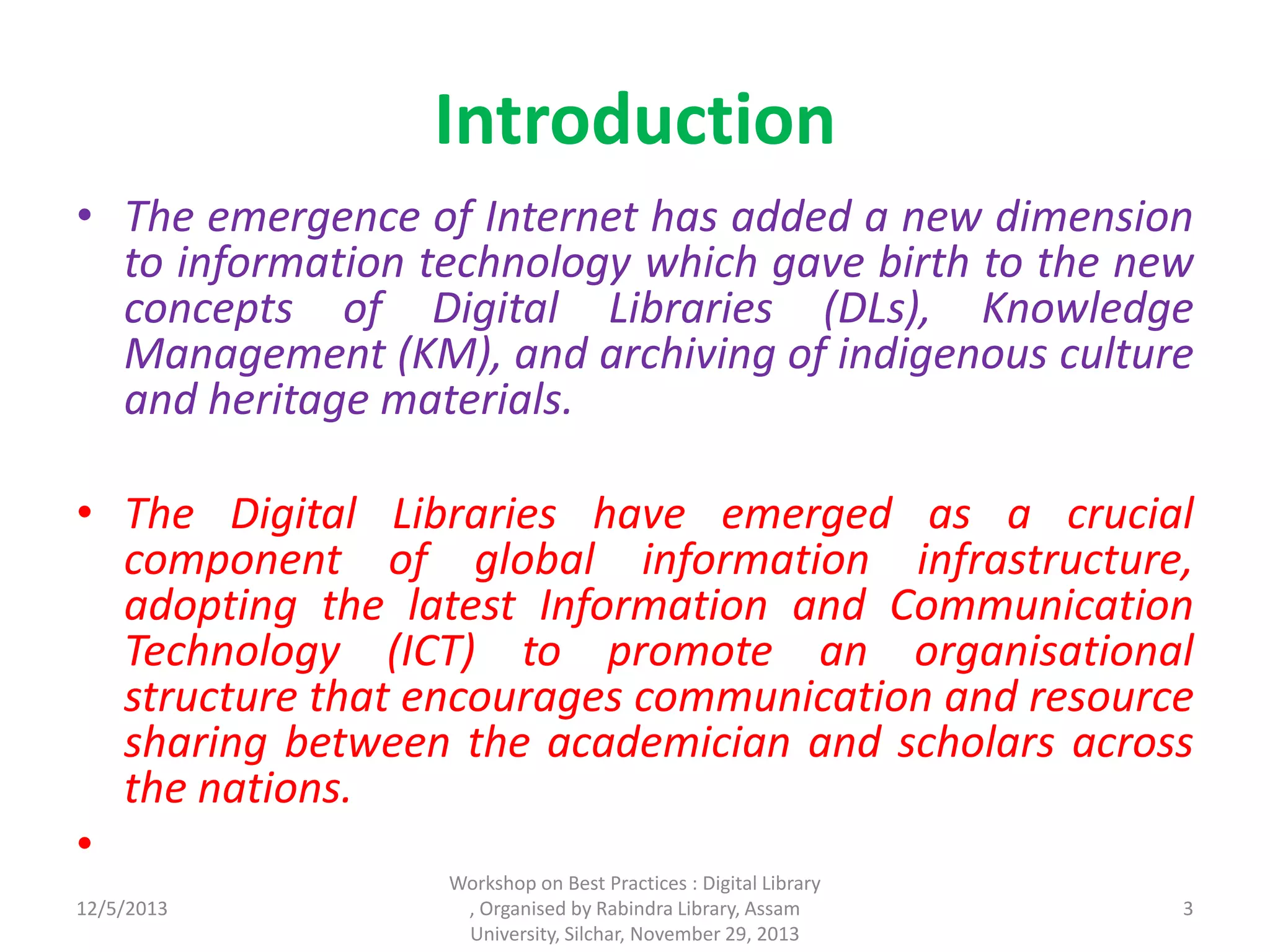 Introduction
• The emergence of Internet has added a new dimension
to information technology which gave birth to the new
concepts of Digital Libraries (DLs), Knowledge
Management (KM), and archiving of indigenous culture
and heritage materials.
• The Digital Libraries have emerged as a crucial
component of global information infrastructure,
adopting the latest Information and Communication
Technology (ICT) to promote an organisational
structure that encourages communication and resource
sharing between the academician and scholars across
the nations.
•
12/5/2013
Workshop on Best Practices : Digital Library
, Organised by Rabindra Library, Assam
University, Silchar, November 29, 2013
3
 