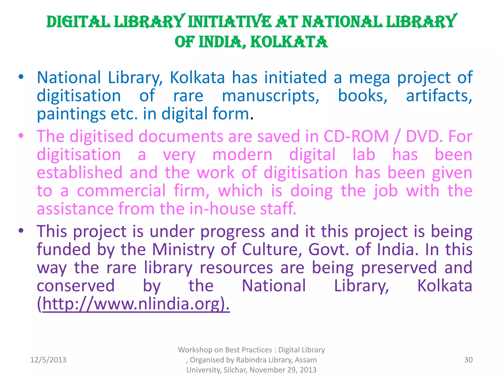 Digital Library Initiative at National Library
of India, Kolkata
• National Library, Kolkata has initiated a mega project of
digitisation of rare manuscripts, books, artifacts,
paintings etc. in digital form.
• The digitised documents are saved in CD-ROM / DVD. For
digitisation a very modern digital lab has been
established and the work of digitisation has been given
to a commercial firm, which is doing the job with the
assistance from the in-house staff.
• This project is under progress and it this project is being
funded by the Ministry of Culture, Govt. of India. In this
way the rare library resources are being preserved and
conserved by the National Library, Kolkata
(http://www.nlindia.org).
12/5/2013
Workshop on Best Practices : Digital Library
, Organised by Rabindra Library, Assam
University, Silchar, November 29, 2013
30
 