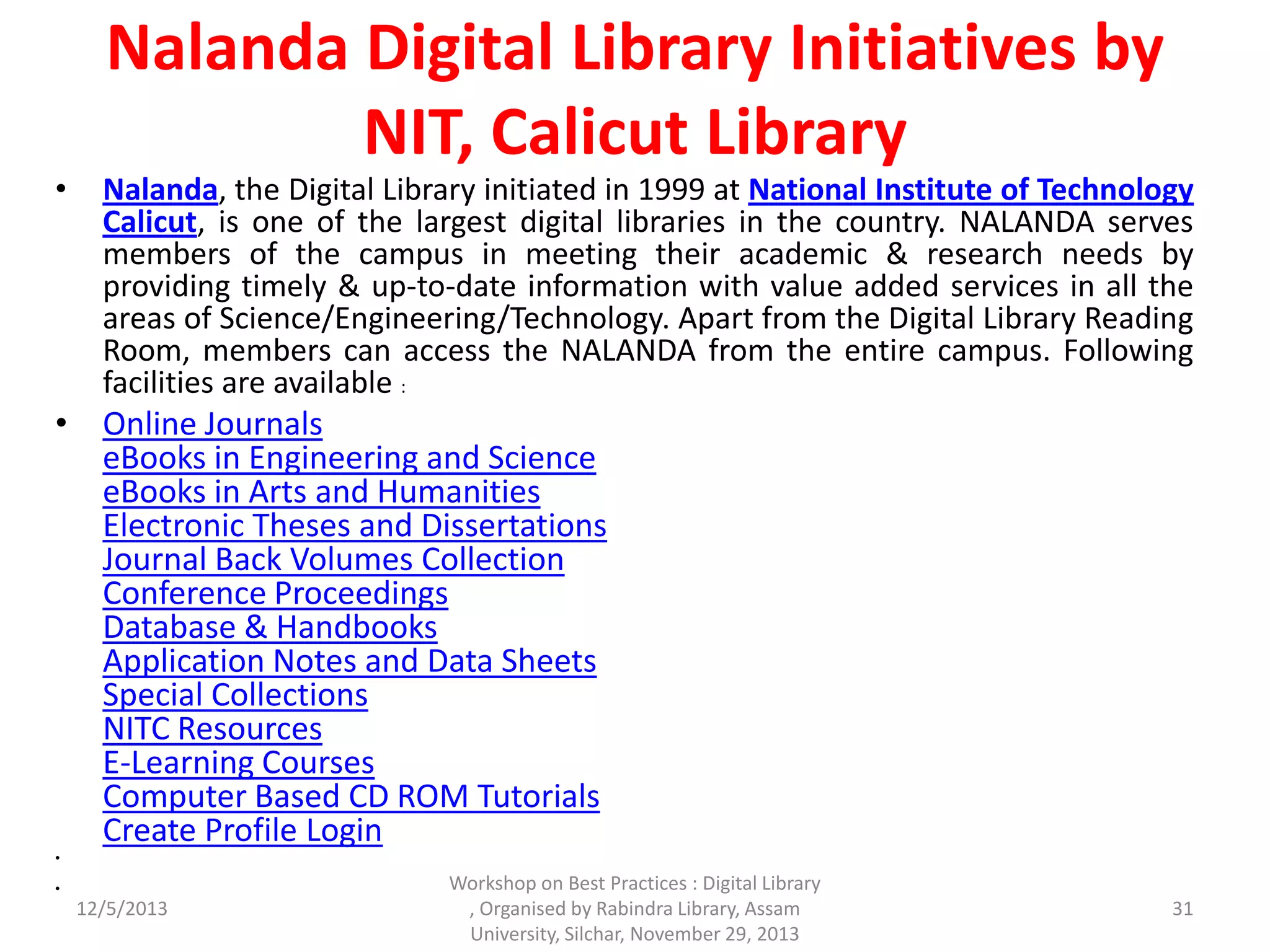 Nalanda Digital Library Initiatives by
NIT, Calicut Library
• Nalanda, the Digital Library initiated in 1999 at National Institute of Technology
Calicut, is one of the largest digital libraries in the country. NALANDA serves
members of the campus in meeting their academic & research needs by
providing timely & up-to-date information with value added services in all the
areas of Science/Engineering/Technology. Apart from the Digital Library Reading
Room, members can access the NALANDA from the entire campus. Following
facilities are available :
• Online Journals
eBooks in Engineering and Science
eBooks in Arts and Humanities
Electronic Theses and Dissertations
Journal Back Volumes Collection
Conference Proceedings
Database & Handbooks
Application Notes and Data Sheets
Special Collections
NITC Resources
E-Learning Courses
Computer Based CD ROM Tutorials
Create Profile Login
•
•
12/5/2013
Workshop on Best Practices : Digital Library
, Organised by Rabindra Library, Assam
University, Silchar, November 29, 2013
31
 