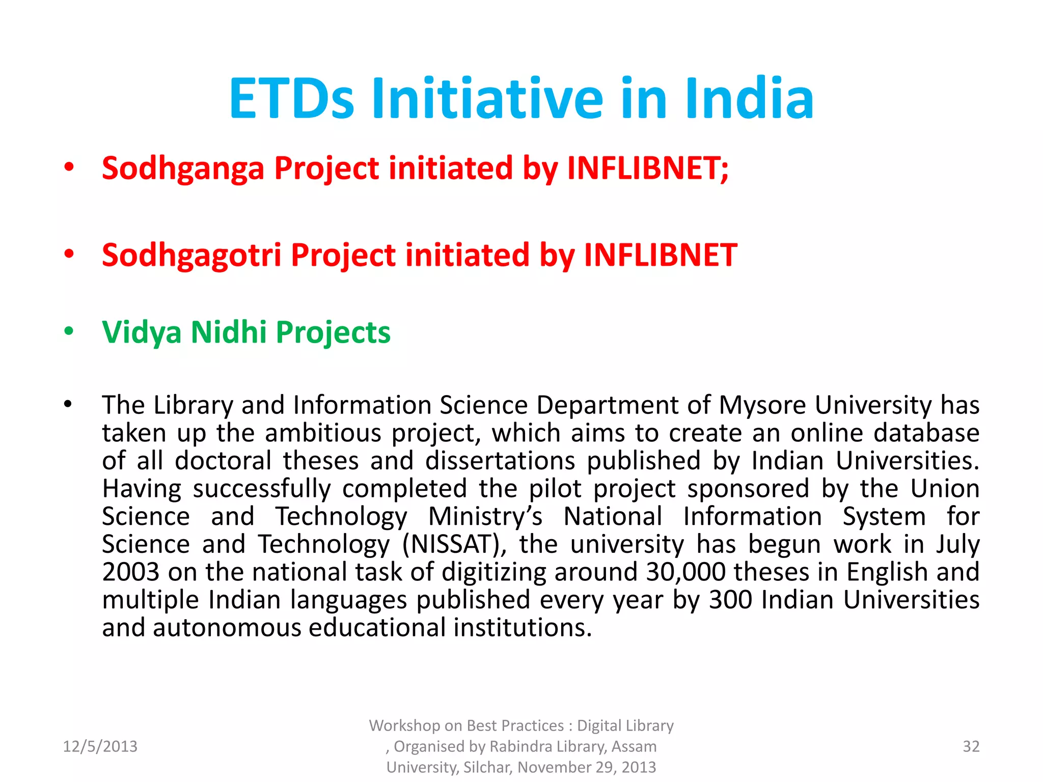 ETDs Initiative in India
• Sodhganga Project initiated by INFLIBNET;
• Sodhgagotri Project initiated by INFLIBNET
• Vidya Nidhi Projects
• The Library and Information Science Department of Mysore University has
taken up the ambitious project, which aims to create an online database
of all doctoral theses and dissertations published by Indian Universities.
Having successfully completed the pilot project sponsored by the Union
Science and Technology Ministry’s National Information System for
Science and Technology (NISSAT), the university has begun work in July
2003 on the national task of digitizing around 30,000 theses in English and
multiple Indian languages published every year by 300 Indian Universities
and autonomous educational institutions.
12/5/2013
Workshop on Best Practices : Digital Library
, Organised by Rabindra Library, Assam
University, Silchar, November 29, 2013
32
 