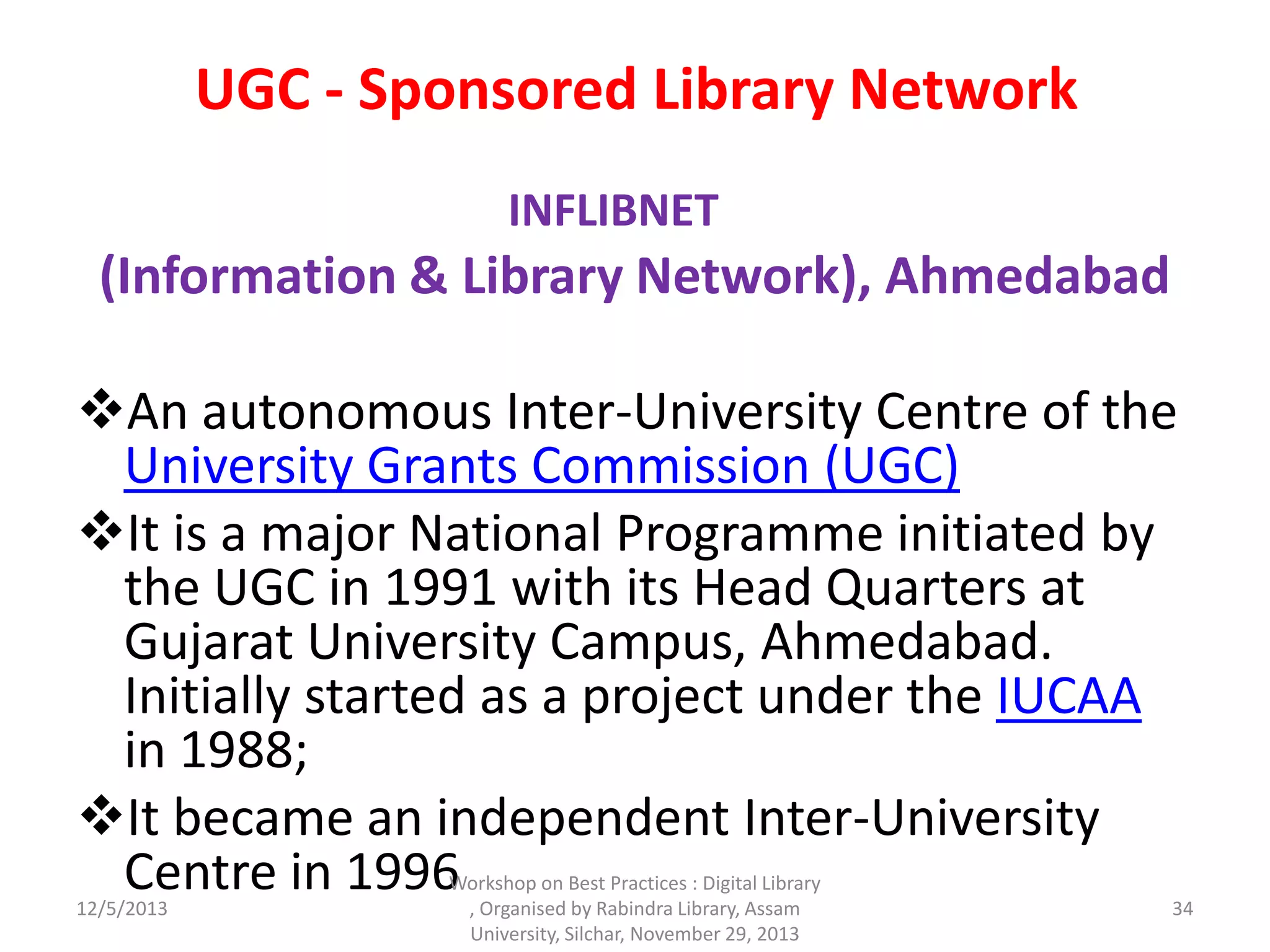 UGC - Sponsored Library Network
INFLIBNET
(Information & Library Network), Ahmedabad
An autonomous Inter-University Centre of the
University Grants Commission (UGC)
It is a major National Programme initiated by
the UGC in 1991 with its Head Quarters at
Gujarat University Campus, Ahmedabad.
Initially started as a project under the IUCAA
in 1988;
It became an independent Inter-University
Centre in 199612/5/2013
Workshop on Best Practices : Digital Library
, Organised by Rabindra Library, Assam
University, Silchar, November 29, 2013
34
 
