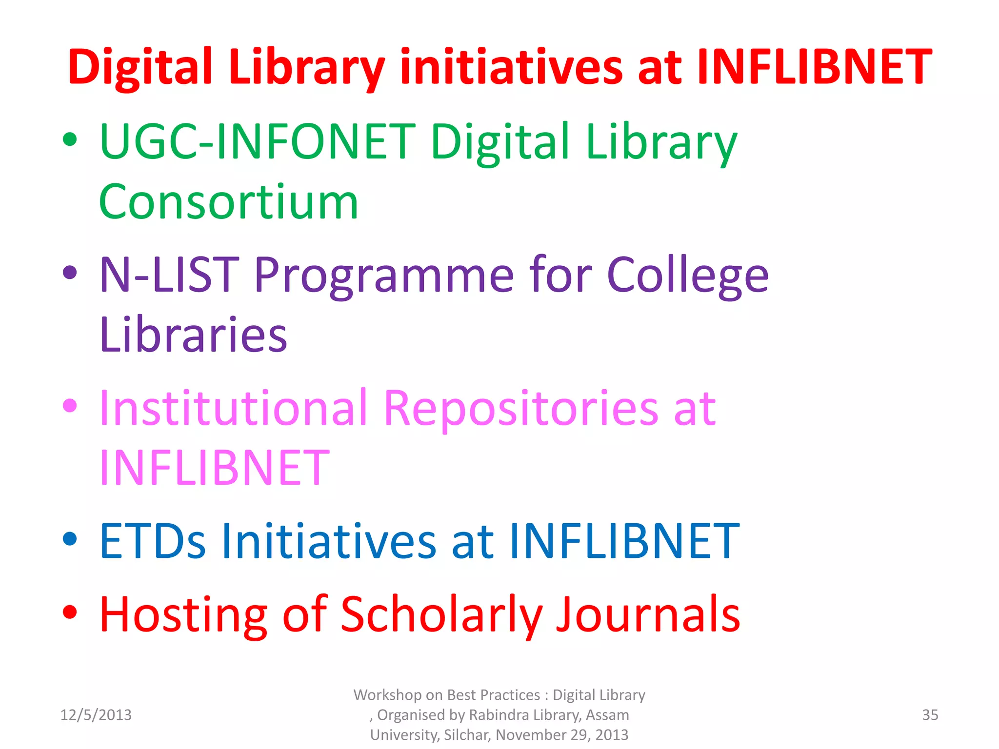 Digital Library initiatives at INFLIBNET
• UGC-INFONET Digital Library
Consortium
• N-LIST Programme for College
Libraries
• Institutional Repositories at
INFLIBNET
• ETDs Initiatives at INFLIBNET
• Hosting of Scholarly Journals
12/5/2013
Workshop on Best Practices : Digital Library
, Organised by Rabindra Library, Assam
University, Silchar, November 29, 2013
35
 