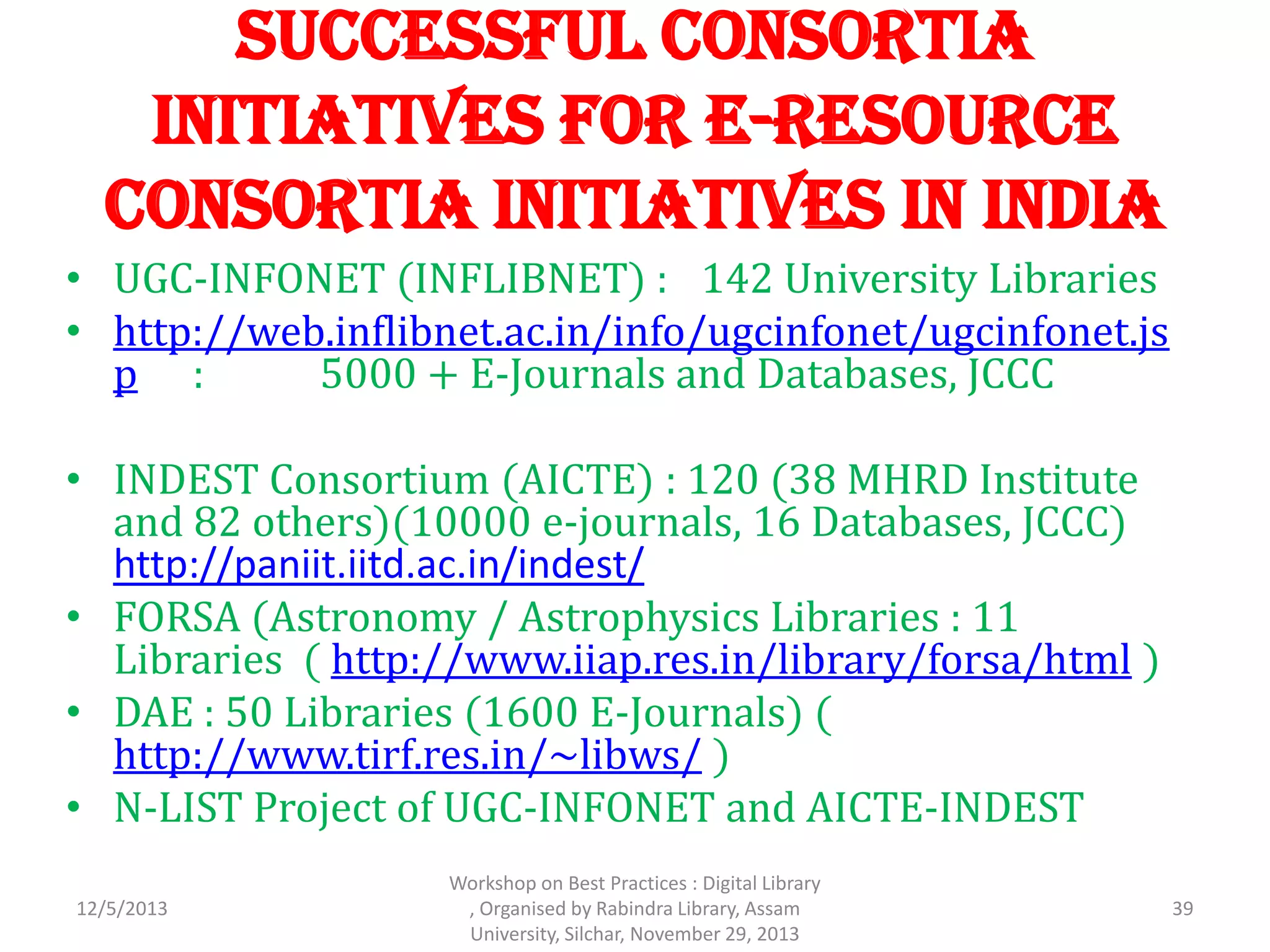 Successful Consortia
Initiatives for E-Resource
Consortia Initiatives in India
• UGC-INFONET (INFLIBNET) : 142 University Libraries
• http://web.inflibnet.ac.in/info/ugcinfonet/ugcinfonet.js
p : 5000 + E-Journals and Databases, JCCC
• INDEST Consortium (AICTE) : 120 (38 MHRD Institute
and 82 others)(10000 e-journals, 16 Databases, JCCC)
http://paniit.iitd.ac.in/indest/
• FORSA (Astronomy / Astrophysics Libraries : 11
Libraries ( http://www.iiap.res.in/library/forsa/html )
• DAE : 50 Libraries (1600 E-Journals) (
http://www.tirf.res.in/~libws/ )
• N-LIST Project of UGC-INFONET and AICTE-INDEST
12/5/2013 39
Workshop on Best Practices : Digital Library
, Organised by Rabindra Library, Assam
University, Silchar, November 29, 2013
 
