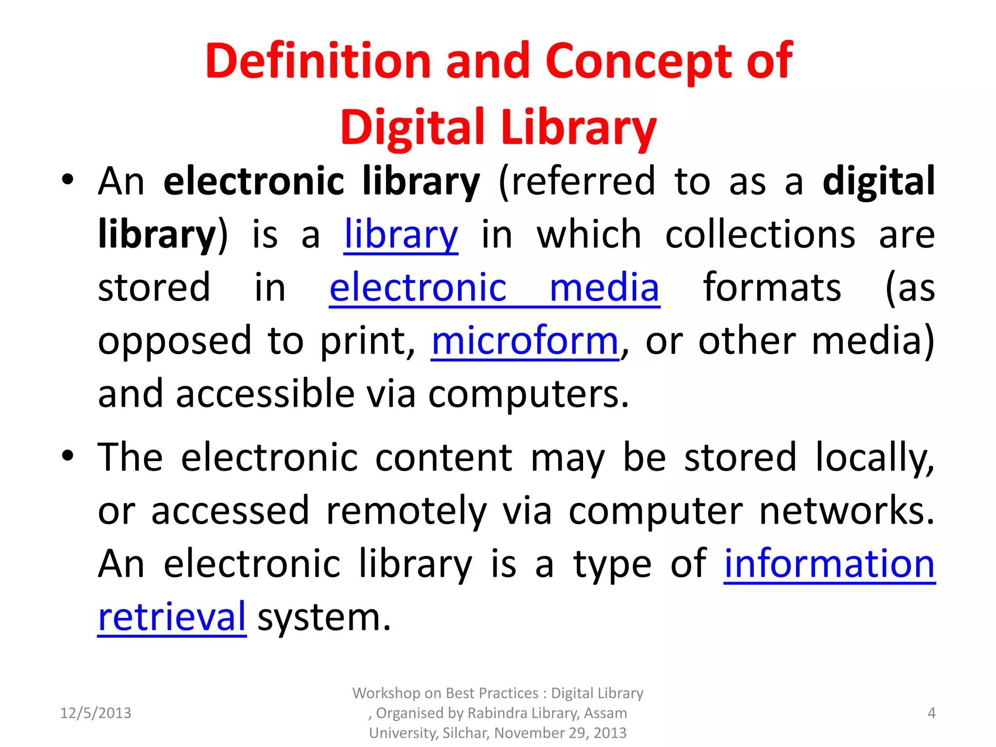 Definition and Concept of
Digital Library
• An electronic library (referred to as a digital
library) is a library in which collections are
stored in electronic media formats (as
opposed to print, microform, or other media)
and accessible via computers.
• The electronic content may be stored locally,
or accessed remotely via computer networks.
An electronic library is a type of information
retrieval system.
12/5/2013 4
Workshop on Best Practices : Digital Library
, Organised by Rabindra Library, Assam
University, Silchar, November 29, 2013
 