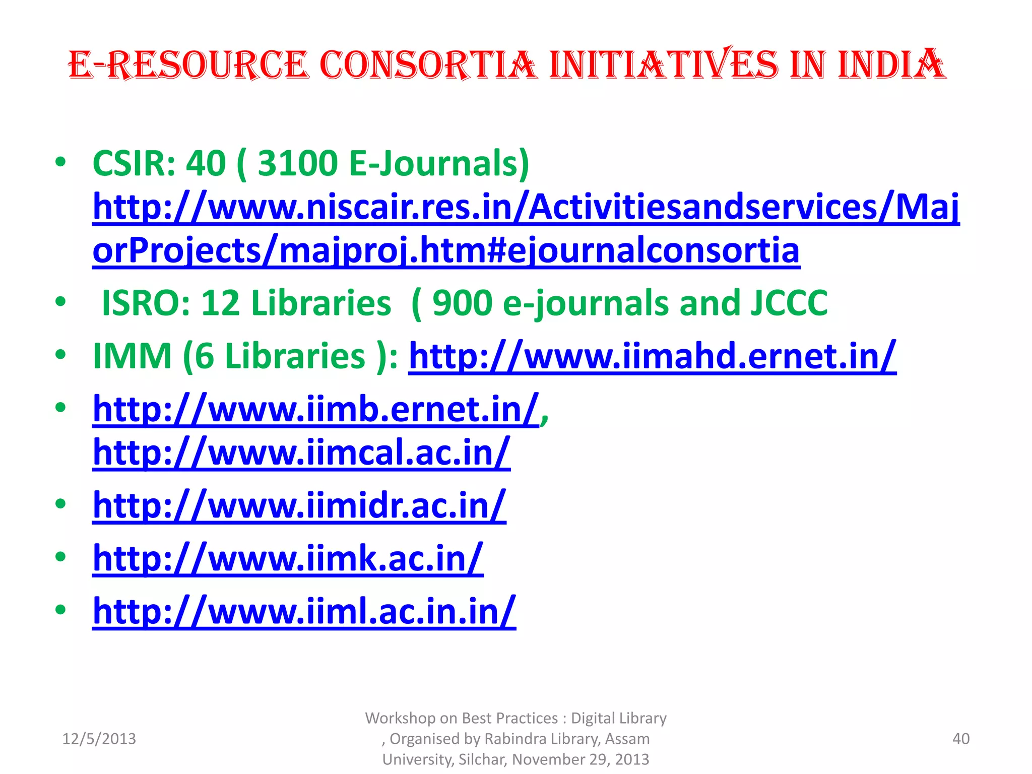 E-Resource Consortia Initiatives in India
• CSIR: 40 ( 3100 E-Journals)
http://www.niscair.res.in/Activitiesandservices/Maj
orProjects/majproj.htm#ejournalconsortia
• ISRO: 12 Libraries ( 900 e-journals and JCCC
• IMM (6 Libraries ): http://www.iimahd.ernet.in/
• http://www.iimb.ernet.in/,
http://www.iimcal.ac.in/
• http://www.iimidr.ac.in/
• http://www.iimk.ac.in/
• http://www.iiml.ac.in.in/
12/5/2013 40
Workshop on Best Practices : Digital Library
, Organised by Rabindra Library, Assam
University, Silchar, November 29, 2013
 