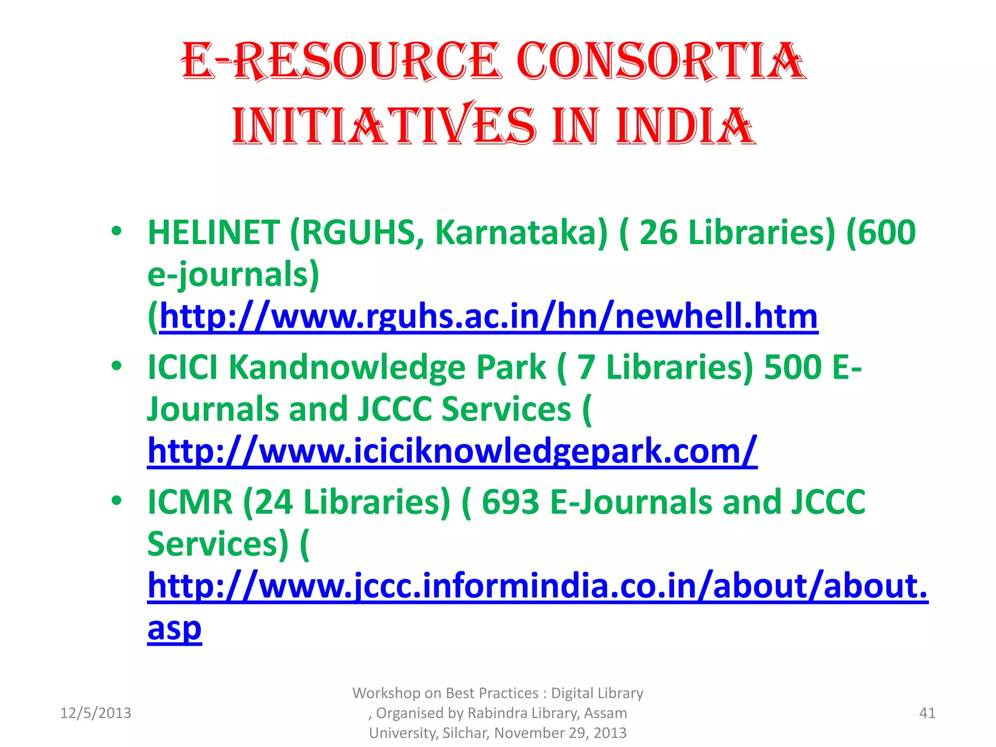 E-Resource Consortia
Initiatives in India
• HELINET (RGUHS, Karnataka) ( 26 Libraries) (600
e-journals)
(http://www.rguhs.ac.in/hn/newhell.htm
• ICICI Kandnowledge Park ( 7 Libraries) 500 E-
Journals and JCCC Services (
http://www.iciciknowledgepark.com/
• ICMR (24 Libraries) ( 693 E-Journals and JCCC
Services) (
http://www.jccc.informindia.co.in/about/about.
asp
12/5/2013 41
Workshop on Best Practices : Digital Library
, Organised by Rabindra Library, Assam
University, Silchar, November 29, 2013
 