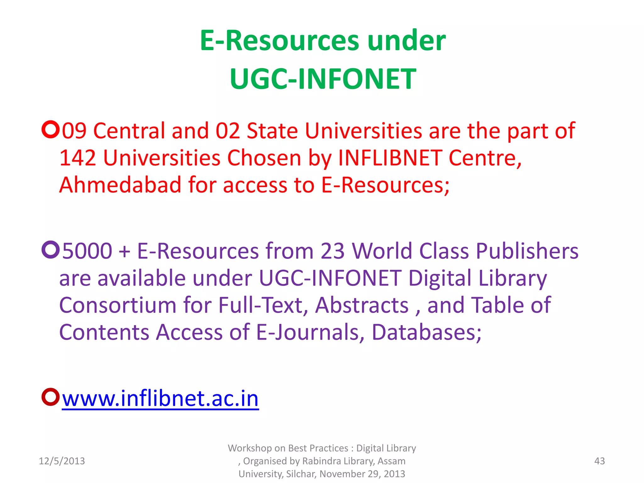 E-Resources under
UGC-INFONET
09 Central and 02 State Universities are the part of
142 Universities Chosen by INFLIBNET Centre,
Ahmedabad for access to E-Resources;
5000 + E-Resources from 23 World Class Publishers
are available under UGC-INFONET Digital Library
Consortium for Full-Text, Abstracts , and Table of
Contents Access of E-Journals, Databases;
www.inflibnet.ac.in
12/5/2013
Workshop on Best Practices : Digital Library
, Organised by Rabindra Library, Assam
University, Silchar, November 29, 2013
43
 