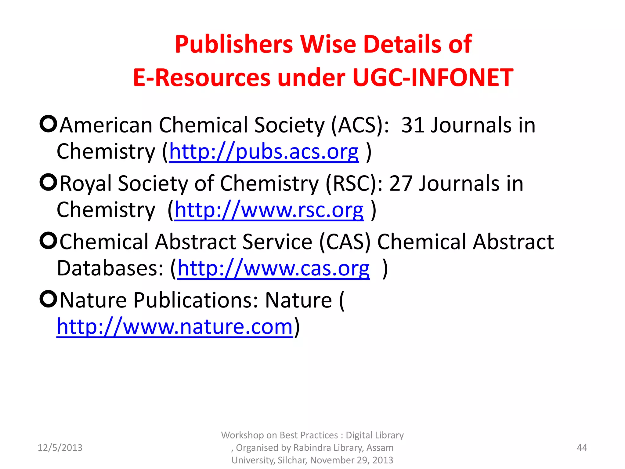 Publishers Wise Details of
E-Resources under UGC-INFONET
American Chemical Society (ACS): 31 Journals in
Chemistry (http://pubs.acs.org )
Royal Society of Chemistry (RSC): 27 Journals in
Chemistry (http://www.rsc.org )
Chemical Abstract Service (CAS) Chemical Abstract
Databases: (http://www.cas.org )
Nature Publications: Nature (
http://www.nature.com)
12/5/2013
Workshop on Best Practices : Digital Library
, Organised by Rabindra Library, Assam
University, Silchar, November 29, 2013
44
 