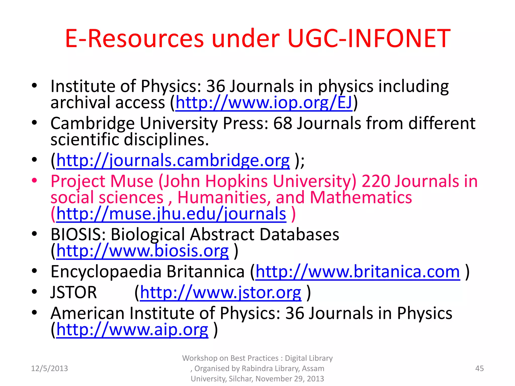 E-Resources under UGC-INFONET
• Institute of Physics: 36 Journals in physics including
archival access (http://www.iop.org/EJ)
• Cambridge University Press: 68 Journals from different
scientific disciplines.
• (http://journals.cambridge.org );
• Project Muse (John Hopkins University) 220 Journals in
social sciences , Humanities, and Mathematics
(http://muse.jhu.edu/journals )
• BIOSIS: Biological Abstract Databases
(http://www.biosis.org )
• Encyclopaedia Britannica (http://www.britanica.com )
• JSTOR (http://www.jstor.org )
• American Institute of Physics: 36 Journals in Physics
(http://www.aip.org )
12/5/2013
Workshop on Best Practices : Digital Library
, Organised by Rabindra Library, Assam
University, Silchar, November 29, 2013
45
 