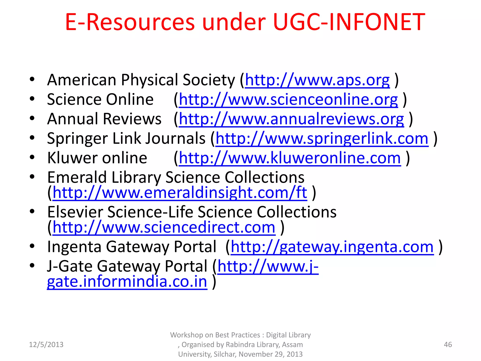 E-Resources under UGC-INFONET
• American Physical Society (http://www.aps.org )
• Science Online (http://www.scienceonline.org )
• Annual Reviews (http://www.annualreviews.org )
• Springer Link Journals (http://www.springerlink.com )
• Kluwer online (http://www.kluweronline.com )
• Emerald Library Science Collections
(http://www.emeraldinsight.com/ft )
• Elsevier Science-Life Science Collections
(http://www.sciencedirect.com )
• Ingenta Gateway Portal (http://gateway.ingenta.com )
• J-Gate Gateway Portal (http://www.j-
gate.informindia.co.in )
12/5/2013
Workshop on Best Practices : Digital Library
, Organised by Rabindra Library, Assam
University, Silchar, November 29, 2013
46
 