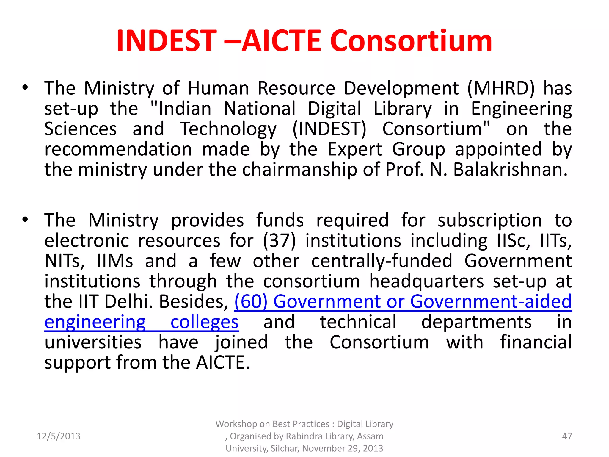 INDEST –AICTE Consortium
• The Ministry of Human Resource Development (MHRD) has
set-up the "Indian National Digital Library in Engineering
Sciences and Technology (INDEST) Consortium" on the
recommendation made by the Expert Group appointed by
the ministry under the chairmanship of Prof. N. Balakrishnan.
• The Ministry provides funds required for subscription to
electronic resources for (37) institutions including IISc, IITs,
NITs, IIMs and a few other centrally-funded Government
institutions through the consortium headquarters set-up at
the IIT Delhi. Besides, (60) Government or Government-aided
engineering colleges and technical departments in
universities have joined the Consortium with financial
support from the AICTE.
12/5/2013
Workshop on Best Practices : Digital Library
, Organised by Rabindra Library, Assam
University, Silchar, November 29, 2013
47
 