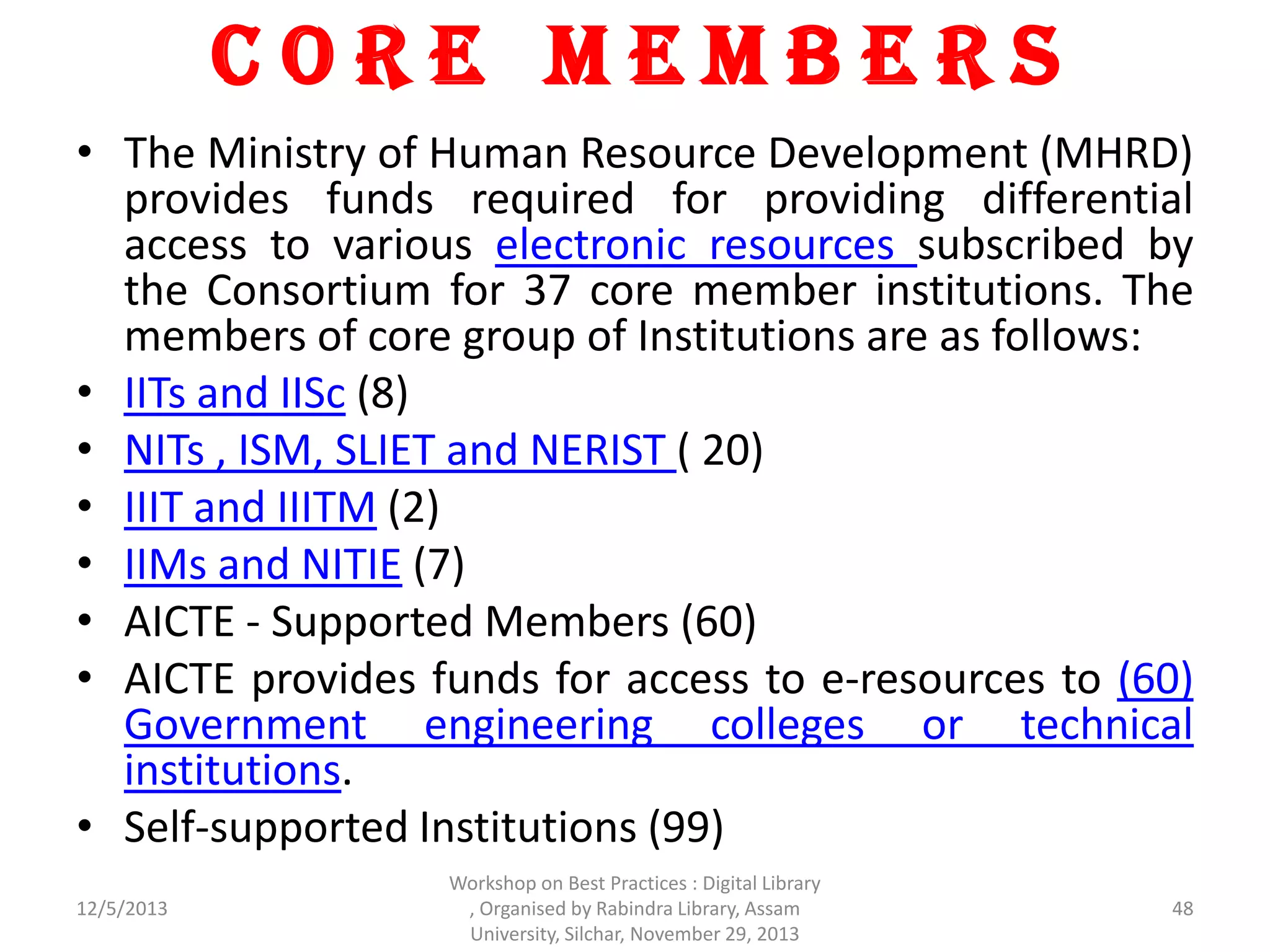 C o r e M e m b e r s
• The Ministry of Human Resource Development (MHRD)
provides funds required for providing differential
access to various electronic resources subscribed by
the Consortium for 37 core member institutions. The
members of core group of Institutions are as follows:
• IITs and IISc (8)
• NITs , ISM, SLIET and NERIST ( 20)
• IIIT and IIITM (2)
• IIMs and NITIE (7)
• AICTE - Supported Members (60)
• AICTE provides funds for access to e-resources to (60)
Government engineering colleges or technical
institutions.
• Self-supported Institutions (99)
12/5/2013
Workshop on Best Practices : Digital Library
, Organised by Rabindra Library, Assam
University, Silchar, November 29, 2013
48
 