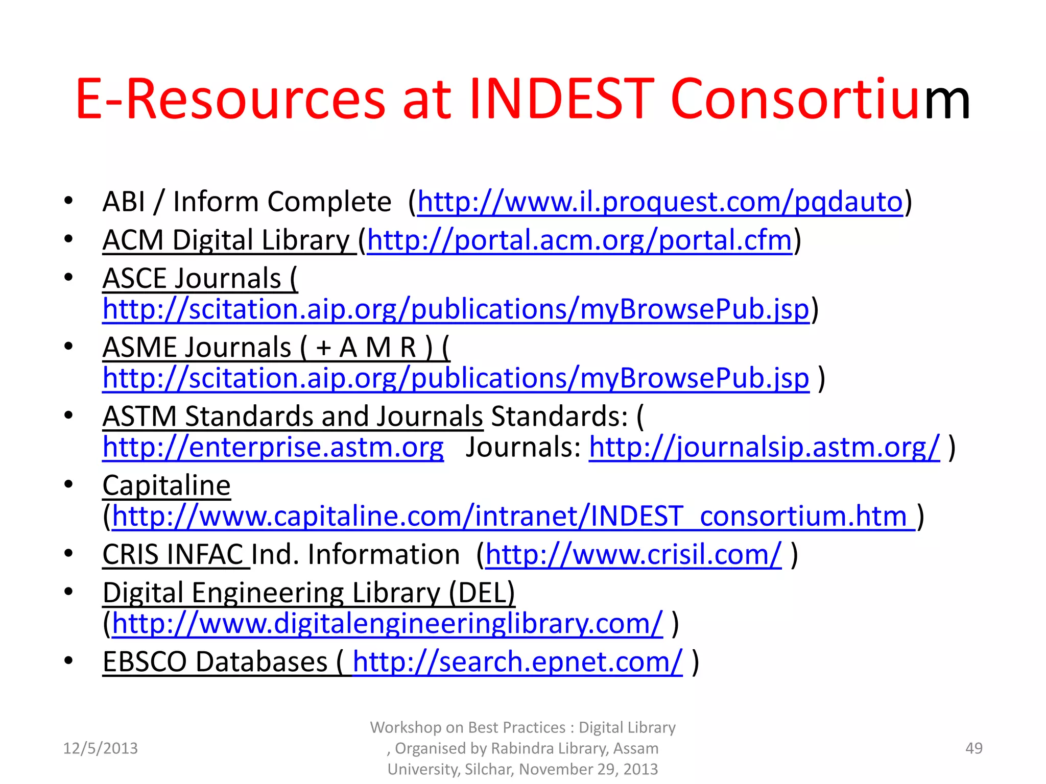 E-Resources at INDEST Consortium
• ABI / Inform Complete (http://www.il.proquest.com/pqdauto)
• ACM Digital Library (http://portal.acm.org/portal.cfm)
• ASCE Journals (
http://scitation.aip.org/publications/myBrowsePub.jsp)
• ASME Journals ( + A M R ) (
http://scitation.aip.org/publications/myBrowsePub.jsp )
• ASTM Standards and Journals Standards: (
http://enterprise.astm.org Journals: http://journalsip.astm.org/ )
• Capitaline
(http://www.capitaline.com/intranet/INDEST_consortium.htm )
• CRIS INFAC Ind. Information (http://www.crisil.com/ )
• Digital Engineering Library (DEL)
(http://www.digitalengineeringlibrary.com/ )
• EBSCO Databases ( http://search.epnet.com/ )
12/5/2013
Workshop on Best Practices : Digital Library
, Organised by Rabindra Library, Assam
University, Silchar, November 29, 2013
49
 