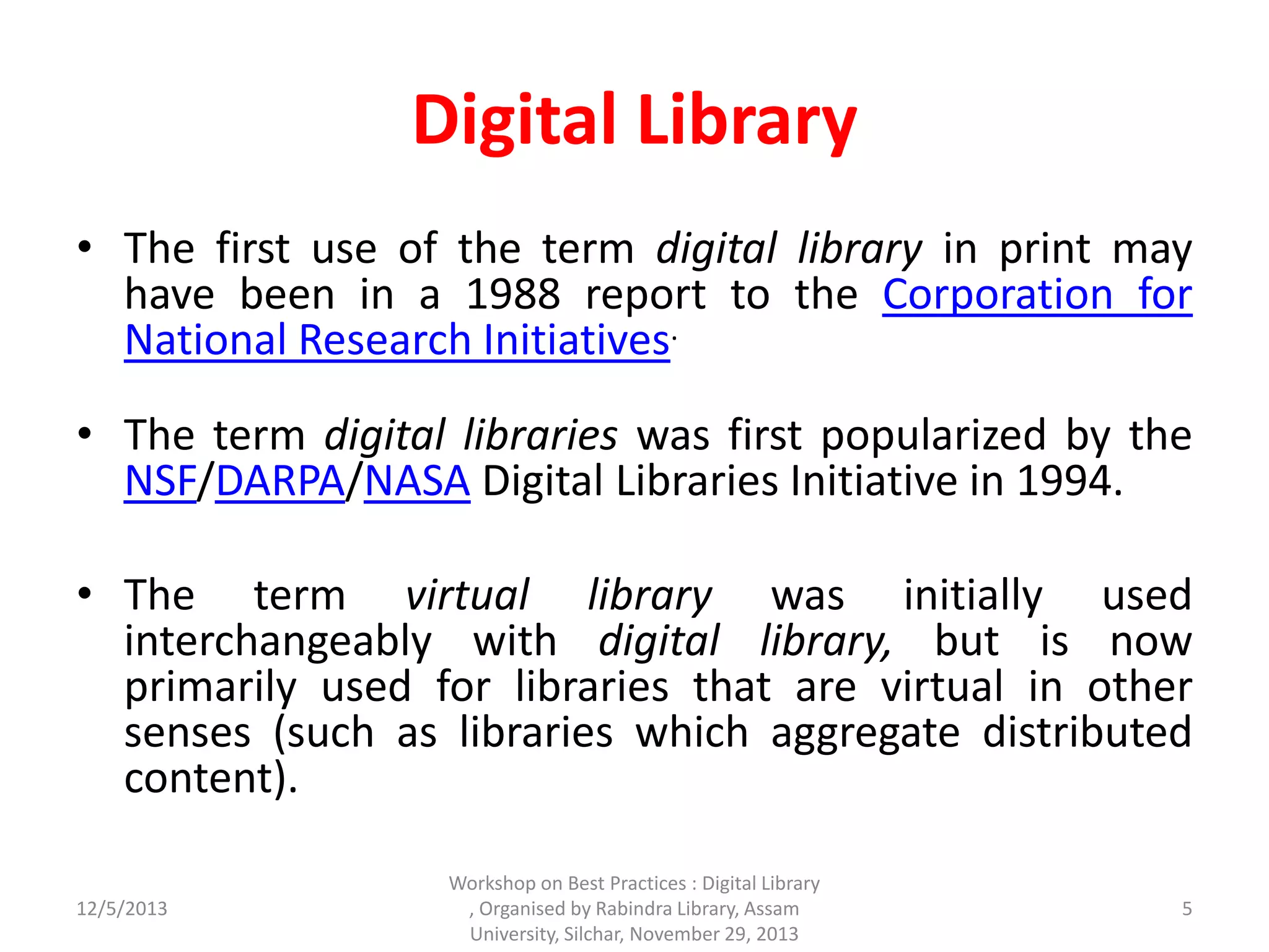 Digital Library
• The first use of the term digital library in print may
have been in a 1988 report to the Corporation for
National Research Initiatives.
• The term digital libraries was first popularized by the
NSF/DARPA/NASA Digital Libraries Initiative in 1994.
• The term virtual library was initially used
interchangeably with digital library, but is now
primarily used for libraries that are virtual in other
senses (such as libraries which aggregate distributed
content).
12/5/2013 5
Workshop on Best Practices : Digital Library
, Organised by Rabindra Library, Assam
University, Silchar, November 29, 2013
 