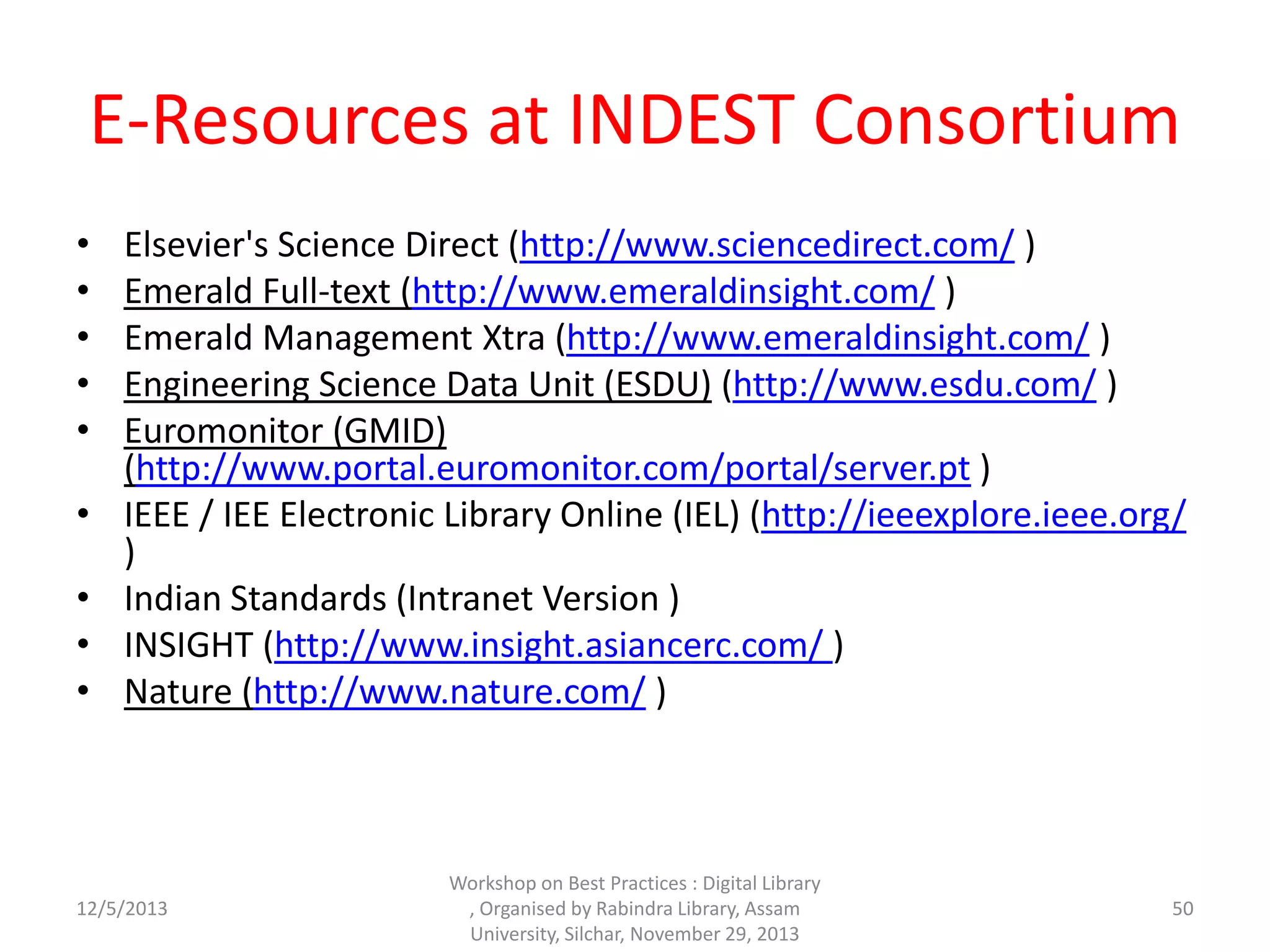 E-Resources at INDEST Consortium
• Elsevier's Science Direct (http://www.sciencedirect.com/ )
• Emerald Full-text (http://www.emeraldinsight.com/ )
• Emerald Management Xtra (http://www.emeraldinsight.com/ )
• Engineering Science Data Unit (ESDU) (http://www.esdu.com/ )
• Euromonitor (GMID)
(http://www.portal.euromonitor.com/portal/server.pt )
• IEEE / IEE Electronic Library Online (IEL) (http://ieeexplore.ieee.org/
)
• Indian Standards (Intranet Version )
• INSIGHT (http://www.insight.asiancerc.com/ )
• Nature (http://www.nature.com/ )
12/5/2013
Workshop on Best Practices : Digital Library
, Organised by Rabindra Library, Assam
University, Silchar, November 29, 2013
50
 