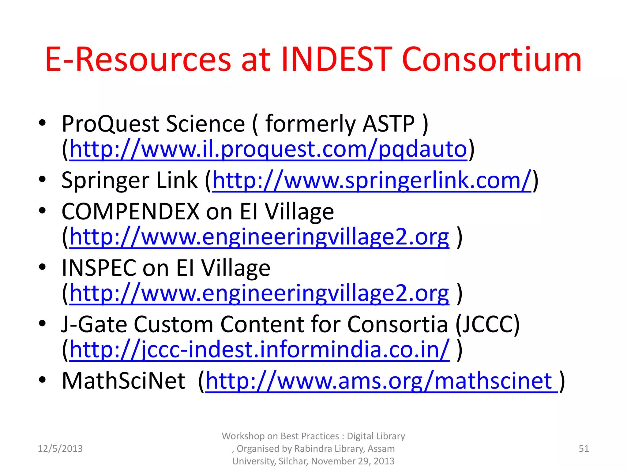 E-Resources at INDEST Consortium
• ProQuest Science ( formerly ASTP )
(http://www.il.proquest.com/pqdauto)
• Springer Link (http://www.springerlink.com/)
• COMPENDEX on EI Village
(http://www.engineeringvillage2.org )
• INSPEC on EI Village
(http://www.engineeringvillage2.org )
• J-Gate Custom Content for Consortia (JCCC)
(http://jccc-indest.informindia.co.in/ )
• MathSciNet (http://www.ams.org/mathscinet )
12/5/2013
Workshop on Best Practices : Digital Library
, Organised by Rabindra Library, Assam
University, Silchar, November 29, 2013
51
 