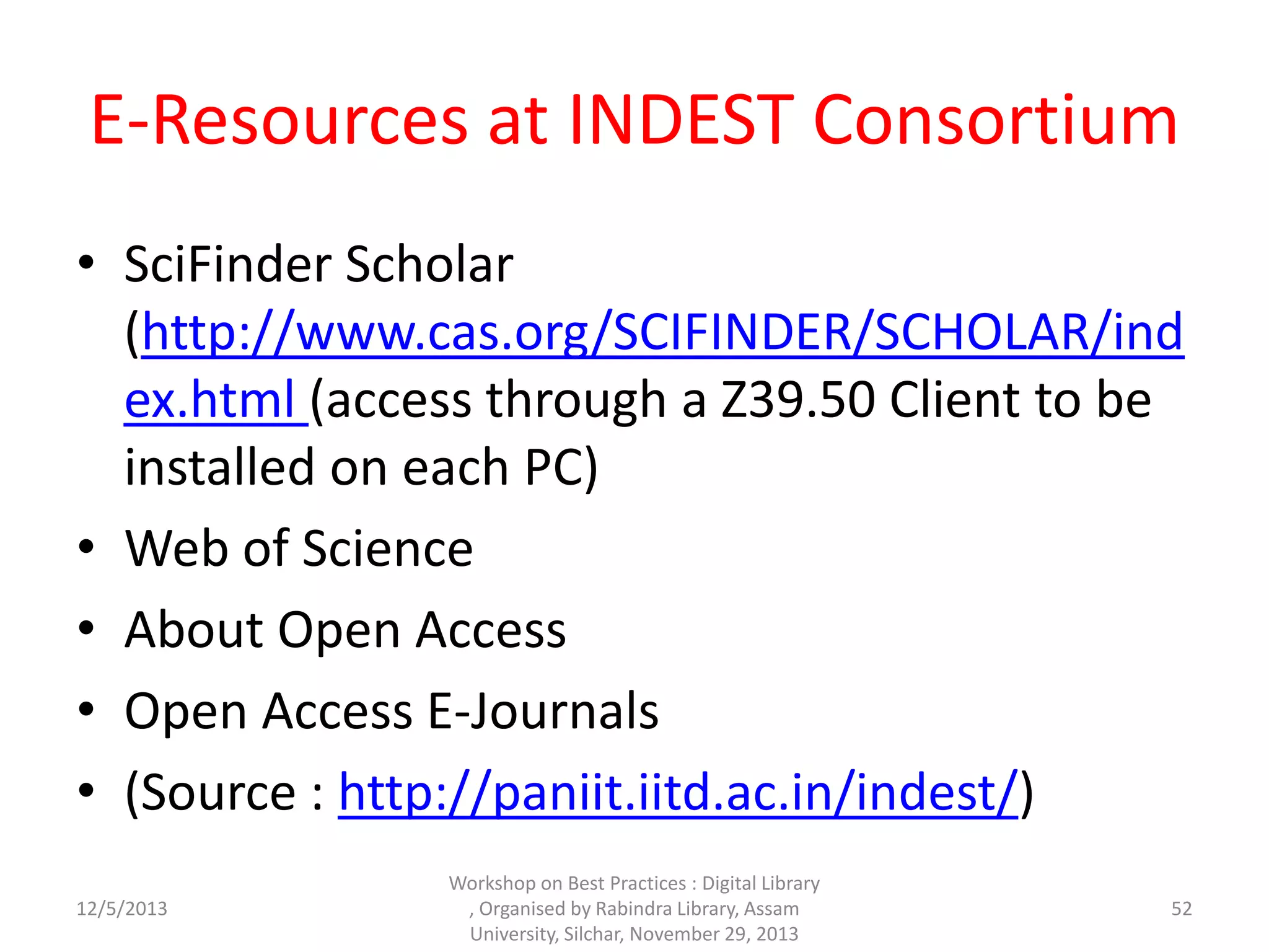E-Resources at INDEST Consortium
• SciFinder Scholar
(http://www.cas.org/SCIFINDER/SCHOLAR/ind
ex.html (access through a Z39.50 Client to be
installed on each PC)
• Web of Science
• About Open Access
• Open Access E-Journals
• (Source : http://paniit.iitd.ac.in/indest/)
12/5/2013
Workshop on Best Practices : Digital Library
, Organised by Rabindra Library, Assam
University, Silchar, November 29, 2013
52
 