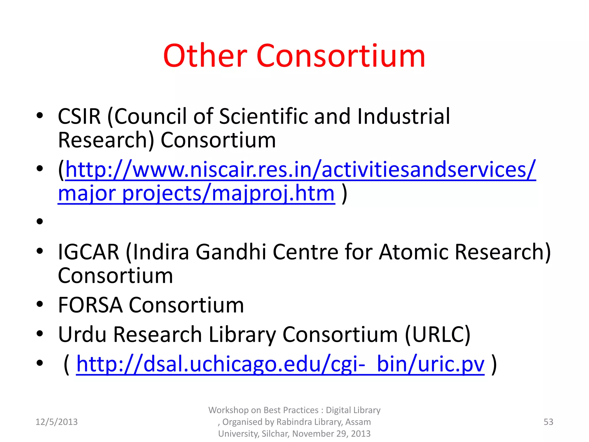 Other Consortium
• CSIR (Council of Scientific and Industrial
Research) Consortium
• (http://www.niscair.res.in/activitiesandservices/
major projects/majproj.htm )
•
• IGCAR (Indira Gandhi Centre for Atomic Research)
Consortium
• FORSA Consortium
• Urdu Research Library Consortium (URLC)
• ( http://dsal.uchicago.edu/cgi- bin/uric.pv )
12/5/2013
Workshop on Best Practices : Digital Library
, Organised by Rabindra Library, Assam
University, Silchar, November 29, 2013
53
 