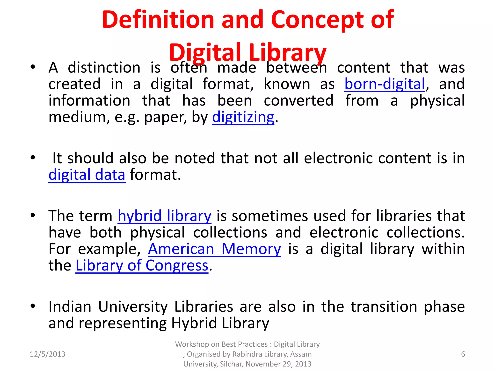 Definition and Concept of
Digital Library• A distinction is often made between content that was
created in a digital format, known as born-digital, and
information that has been converted from a physical
medium, e.g. paper, by digitizing.
• It should also be noted that not all electronic content is in
digital data format.
• The term hybrid library is sometimes used for libraries that
have both physical collections and electronic collections.
For example, American Memory is a digital library within
the Library of Congress.
• Indian University Libraries are also in the transition phase
and representing Hybrid Library
12/5/2013 6
Workshop on Best Practices : Digital Library
, Organised by Rabindra Library, Assam
University, Silchar, November 29, 2013
 