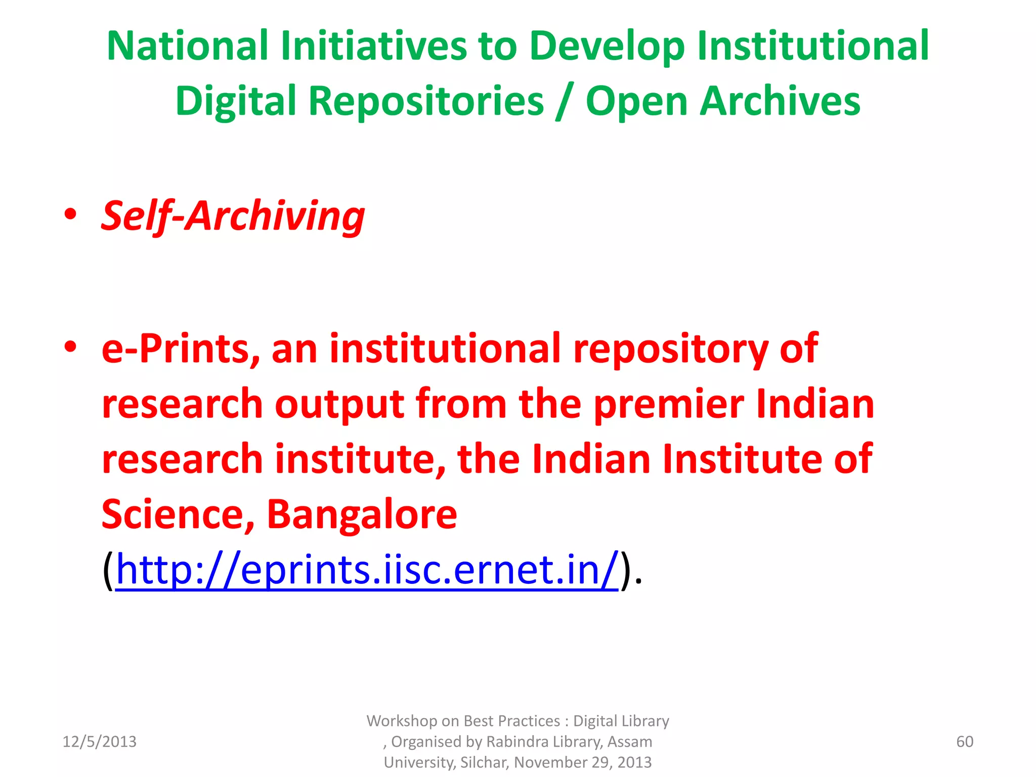 National Initiatives to Develop Institutional
Digital Repositories / Open Archives
• Self-Archiving
• e-Prints, an institutional repository of
research output from the premier Indian
research institute, the Indian Institute of
Science, Bangalore
(http://eprints.iisc.ernet.in/).
12/5/2013
Workshop on Best Practices : Digital Library
, Organised by Rabindra Library, Assam
University, Silchar, November 29, 2013
60
 