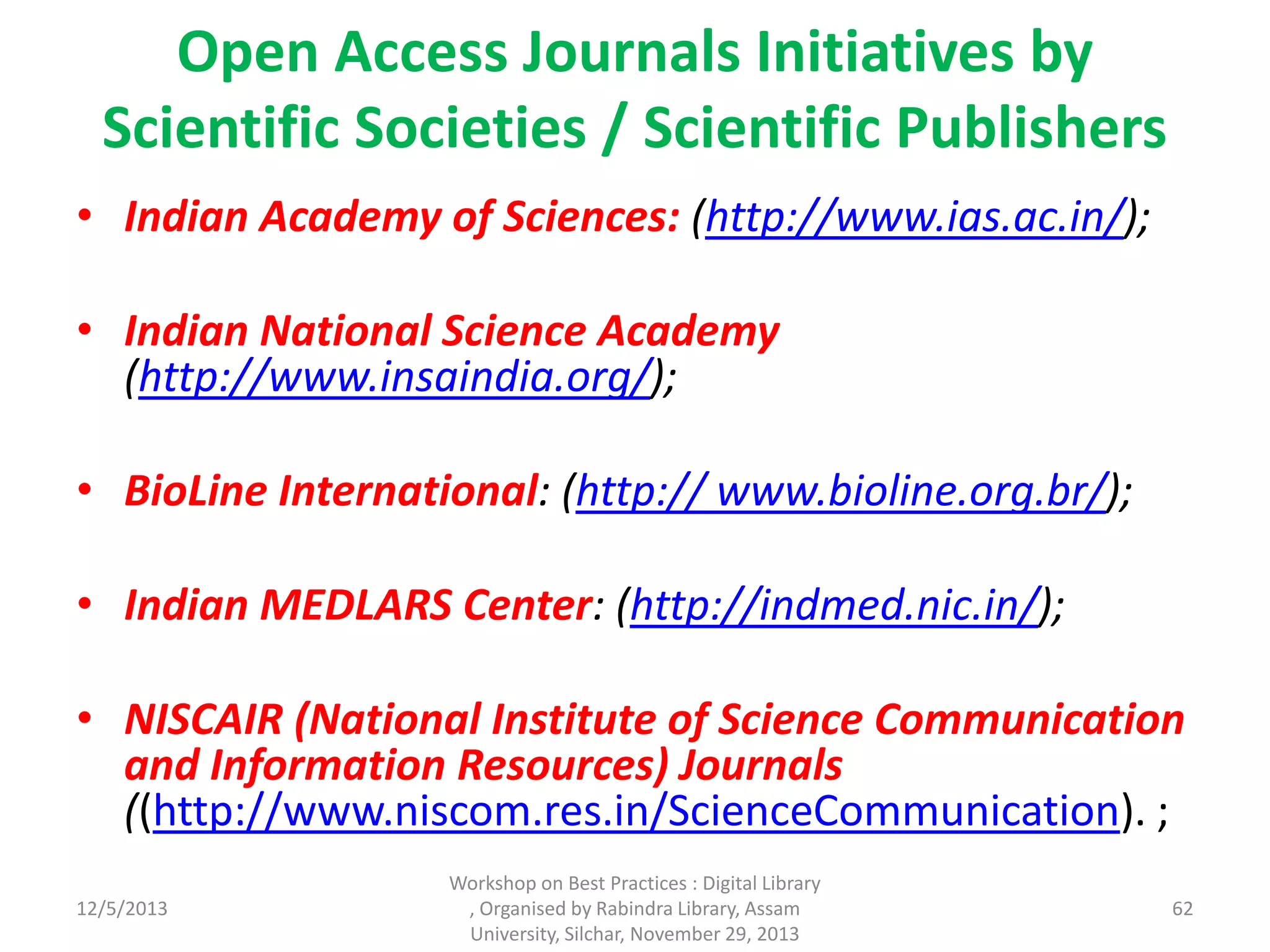 Open Access Journals Initiatives by
Scientific Societies / Scientific Publishers
• Indian Academy of Sciences: (http://www.ias.ac.in/);
• Indian National Science Academy
(http://www.insaindia.org/);
• BioLine International: (http:// www.bioline.org.br/);
• Indian MEDLARS Center: (http://indmed.nic.in/);
• NISCAIR (National Institute of Science Communication
and Information Resources) Journals
((http://www.niscom.res.in/ScienceCommunication). ;
12/5/2013
Workshop on Best Practices : Digital Library
, Organised by Rabindra Library, Assam
University, Silchar, November 29, 2013
62
 