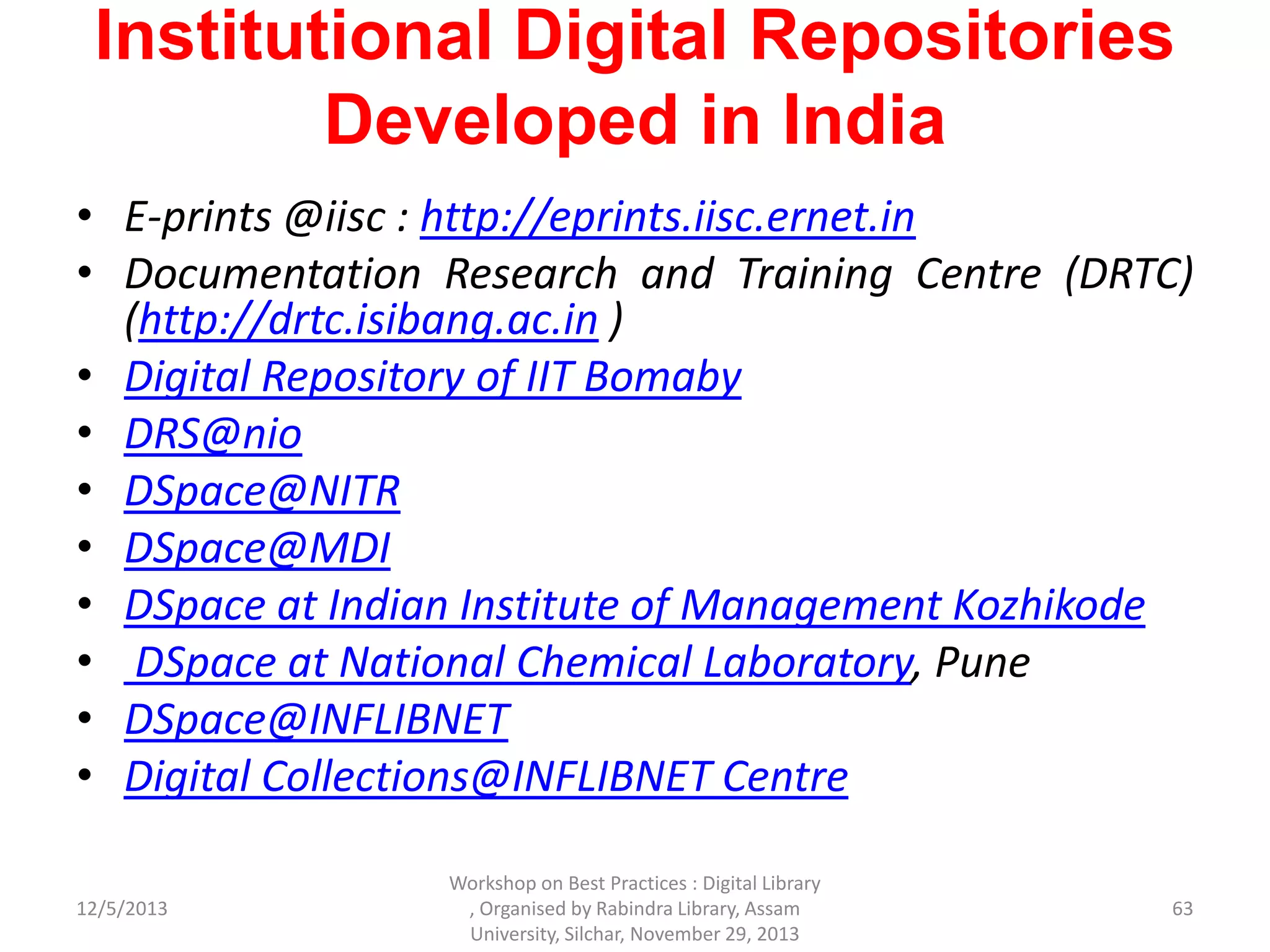 Institutional Digital Repositories
Developed in India
• E-prints @iisc : http://eprints.iisc.ernet.in
• Documentation Research and Training Centre (DRTC)
(http://drtc.isibang.ac.in )
• Digital Repository of IIT Bomaby
• DRS@nio
• DSpace@NITR
• DSpace@MDI
• DSpace at Indian Institute of Management Kozhikode
• DSpace at National Chemical Laboratory, Pune
• DSpace@INFLIBNET
• Digital Collections@INFLIBNET Centre
12/5/2013
Workshop on Best Practices : Digital Library
, Organised by Rabindra Library, Assam
University, Silchar, November 29, 2013
63
 