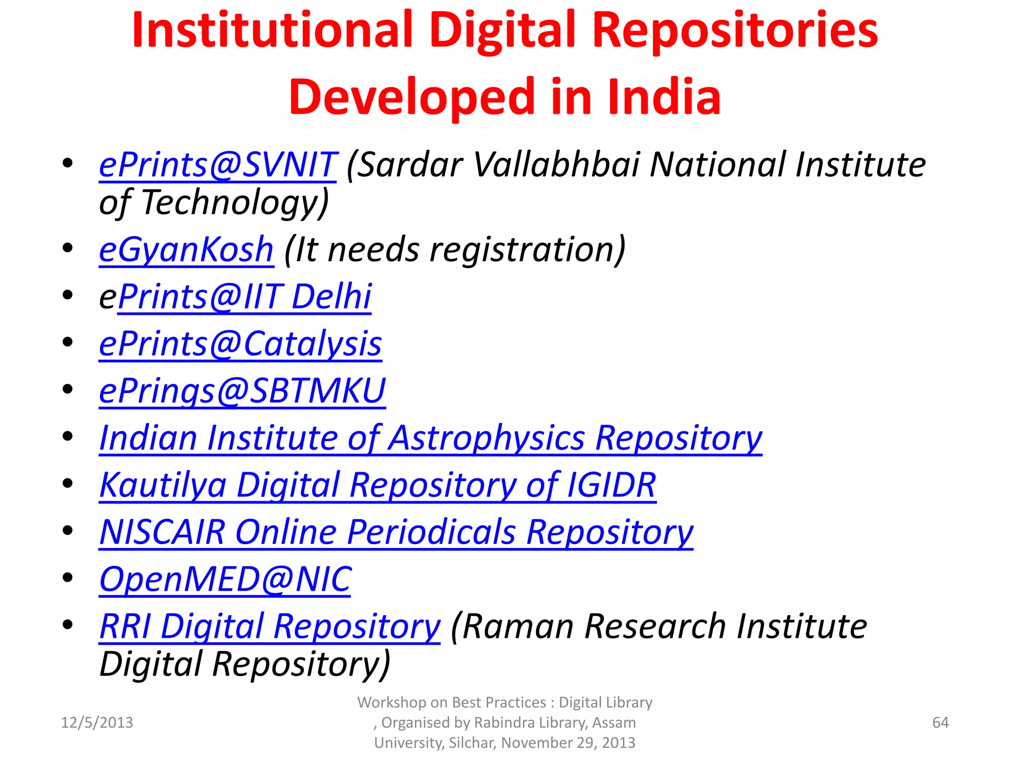 Institutional Digital Repositories
Developed in India
• ePrints@SVNIT (Sardar Vallabhbai National Institute
of Technology)
• eGyanKosh (It needs registration)
• ePrints@IIT Delhi
• ePrints@Catalysis
• ePrings@SBTMKU
• Indian Institute of Astrophysics Repository
• Kautilya Digital Repository of IGIDR
• NISCAIR Online Periodicals Repository
• OpenMED@NIC
• RRI Digital Repository (Raman Research Institute
Digital Repository)
12/5/2013
Workshop on Best Practices : Digital Library
, Organised by Rabindra Library, Assam
University, Silchar, November 29, 2013
64
 