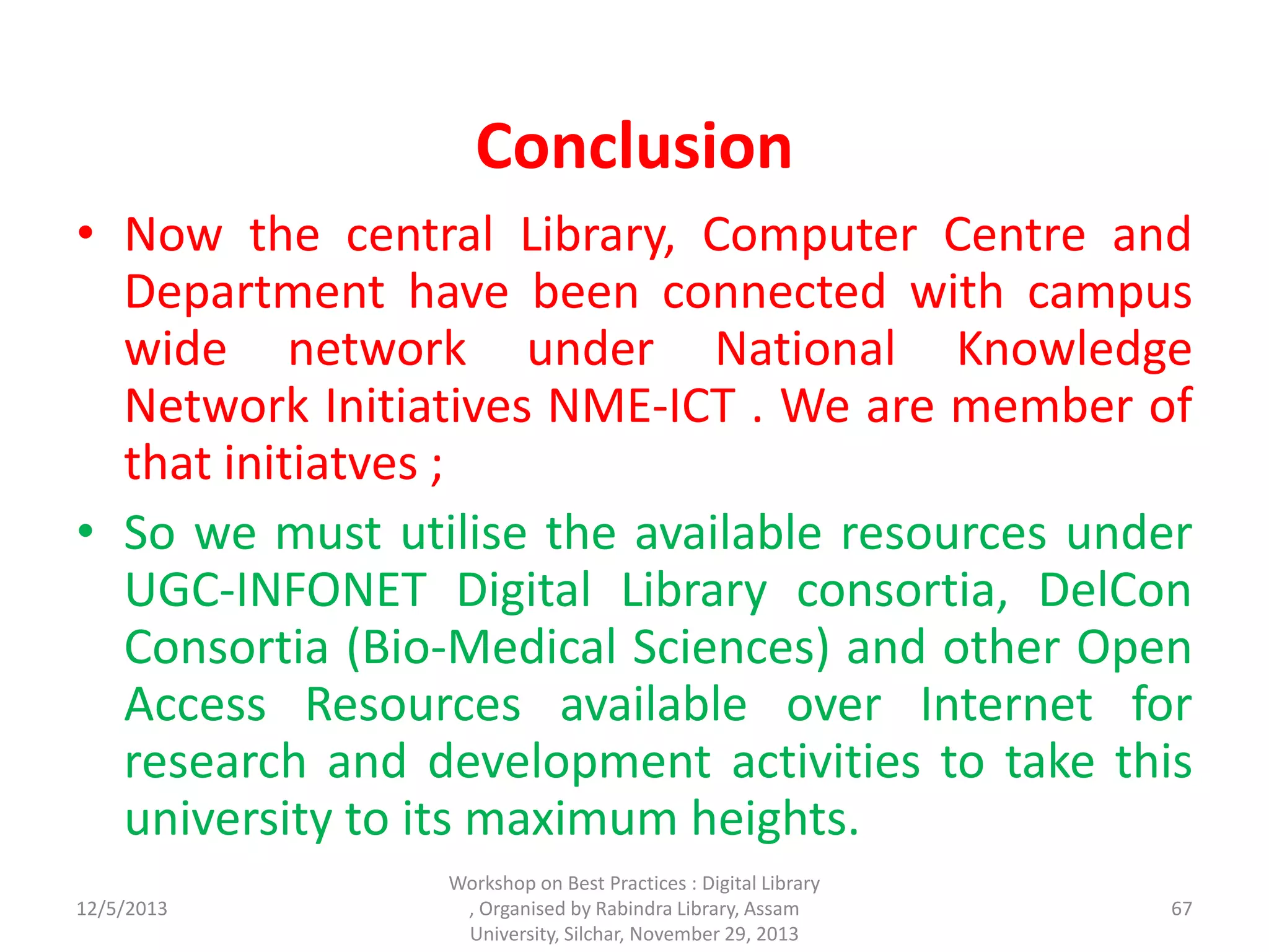 Conclusion
• Now the central Library, Computer Centre and
Department have been connected with campus
wide network under National Knowledge
Network Initiatives NME-ICT . We are member of
that initiatves ;
• So we must utilise the available resources under
UGC-INFONET Digital Library consortia, DelCon
Consortia (Bio-Medical Sciences) and other Open
Access Resources available over Internet for
research and development activities to take this
university to its maximum heights.
12/5/2013
Workshop on Best Practices : Digital Library
, Organised by Rabindra Library, Assam
University, Silchar, November 29, 2013
67
 