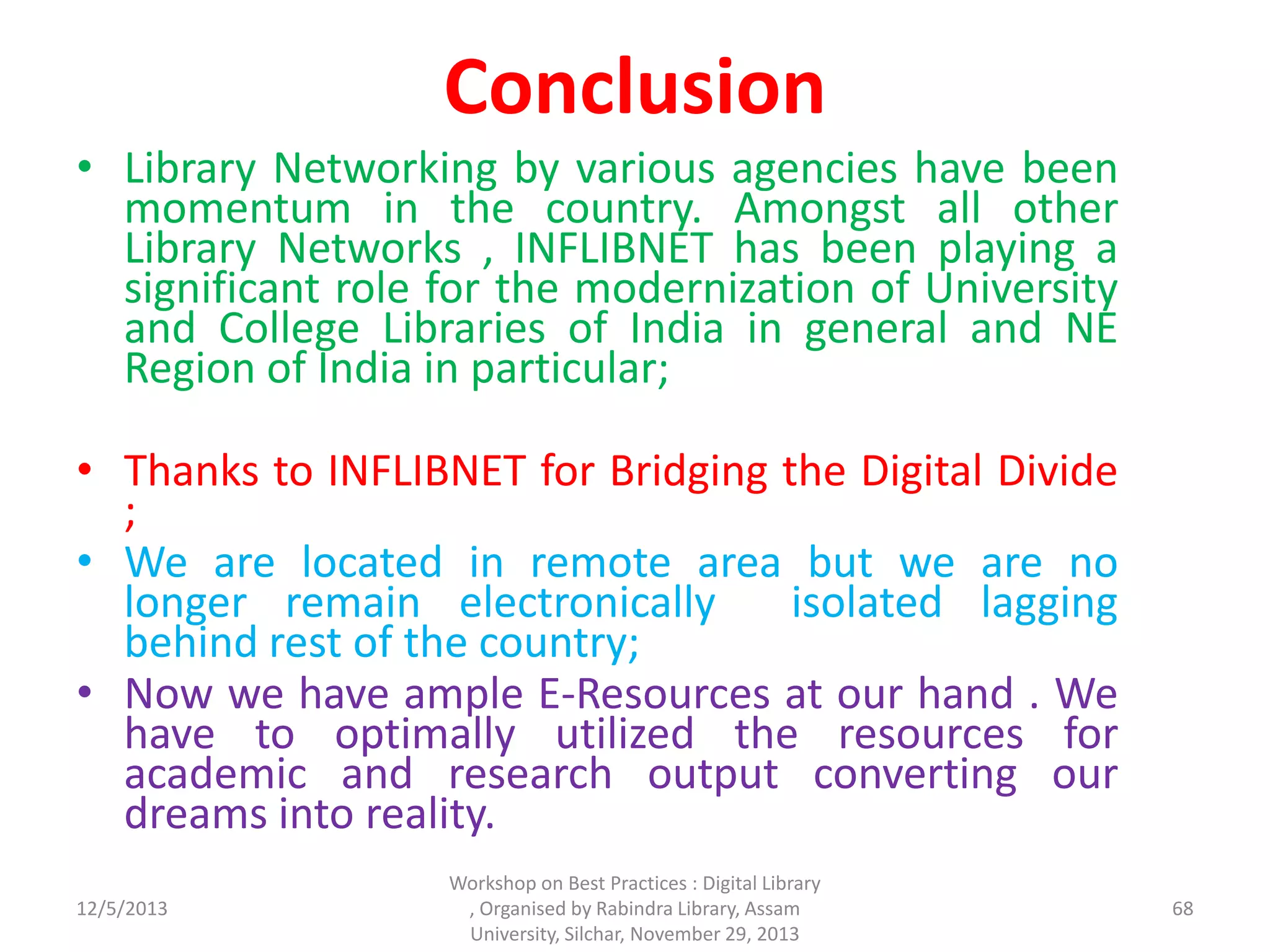 Conclusion
• Library Networking by various agencies have been
momentum in the country. Amongst all other
Library Networks , INFLIBNET has been playing a
significant role for the modernization of University
and College Libraries of India in general and NE
Region of India in particular;
• Thanks to INFLIBNET for Bridging the Digital Divide
;
• We are located in remote area but we are no
longer remain electronically isolated lagging
behind rest of the country;
• Now we have ample E-Resources at our hand . We
have to optimally utilized the resources for
academic and research output converting our
dreams into reality.
12/5/2013
Workshop on Best Practices : Digital Library
, Organised by Rabindra Library, Assam
University, Silchar, November 29, 2013
68
 