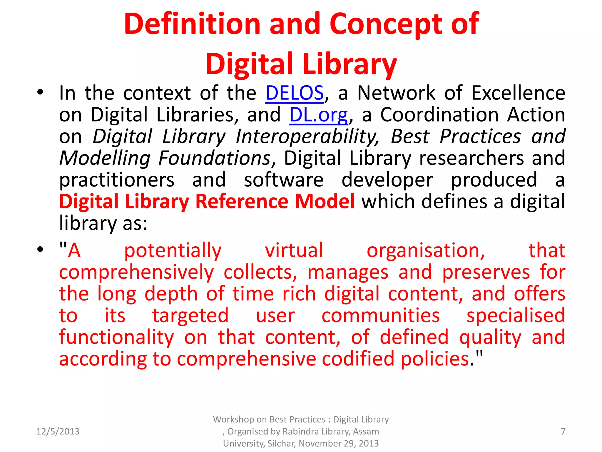 Definition and Concept of
Digital Library
• In the context of the DELOS, a Network of Excellence
on Digital Libraries, and DL.org, a Coordination Action
on Digital Library Interoperability, Best Practices and
Modelling Foundations, Digital Library researchers and
practitioners and software developer produced a
Digital Library Reference Model which defines a digital
library as:
• "A potentially virtual organisation, that
comprehensively collects, manages and preserves for
the long depth of time rich digital content, and offers
to its targeted user communities specialised
functionality on that content, of defined quality and
according to comprehensive codified policies."
12/5/2013 7
Workshop on Best Practices : Digital Library
, Organised by Rabindra Library, Assam
University, Silchar, November 29, 2013
 