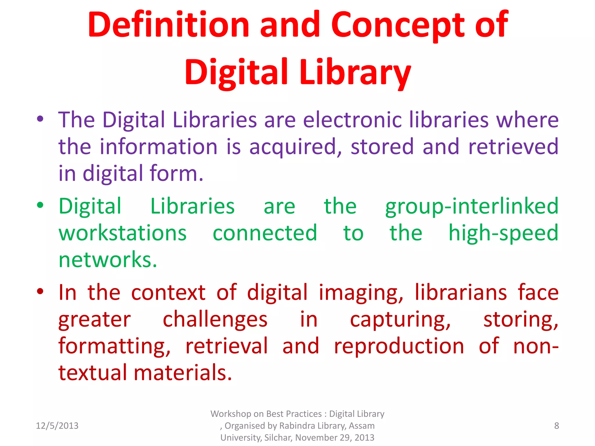 Definition and Concept of
Digital Library
• The Digital Libraries are electronic libraries where
the information is acquired, stored and retrieved
in digital form.
• Digital Libraries are the group-interlinked
workstations connected to the high-speed
networks.
• In the context of digital imaging, librarians face
greater challenges in capturing, storing,
formatting, retrieval and reproduction of non-
textual materials.
12/5/2013
Workshop on Best Practices : Digital Library
, Organised by Rabindra Library, Assam
University, Silchar, November 29, 2013
8
 