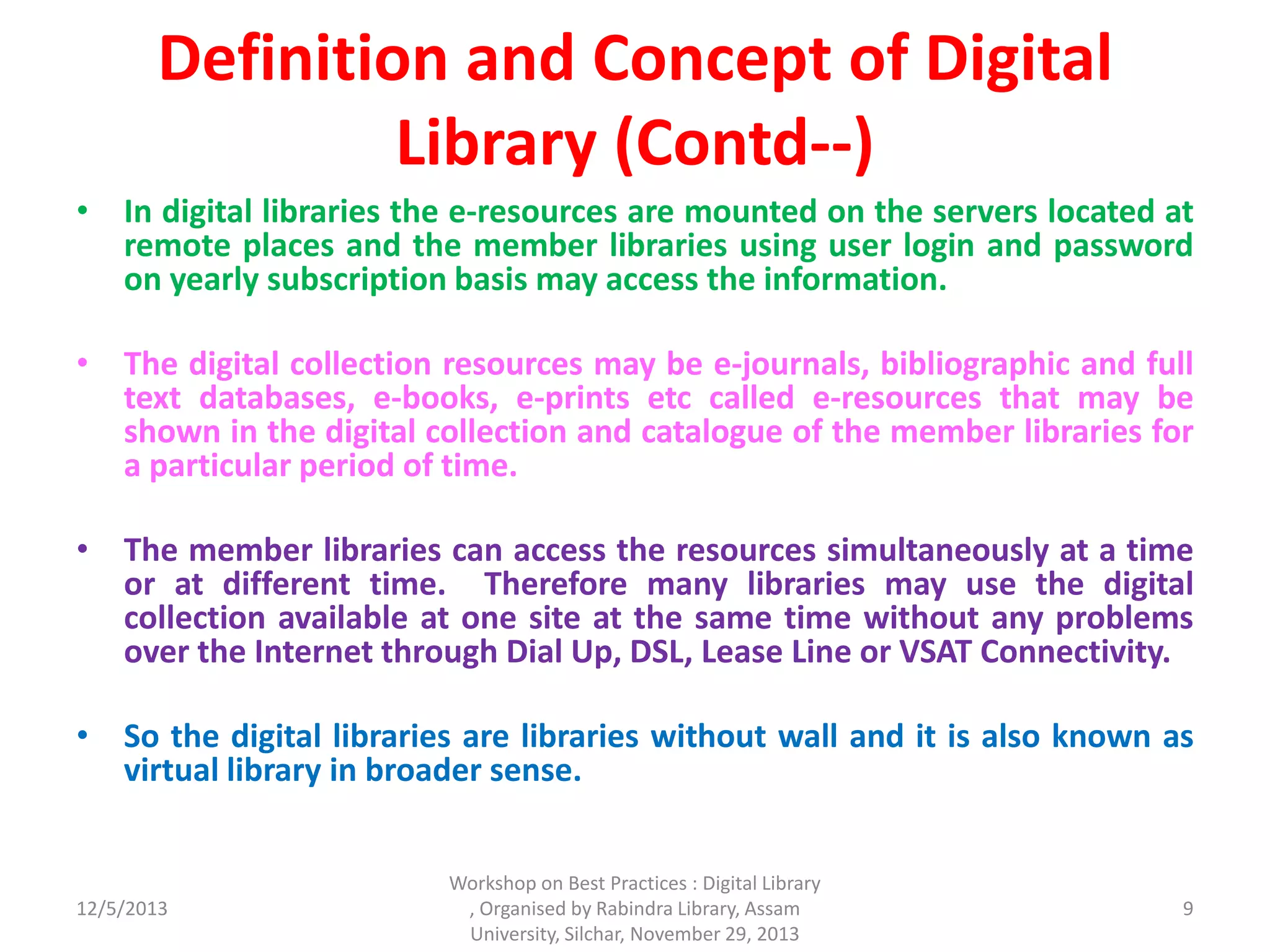 Definition and Concept of Digital
Library (Contd--)
• In digital libraries the e-resources are mounted on the servers located at
remote places and the member libraries using user login and password
on yearly subscription basis may access the information.
• The digital collection resources may be e-journals, bibliographic and full
text databases, e-books, e-prints etc called e-resources that may be
shown in the digital collection and catalogue of the member libraries for
a particular period of time.
• The member libraries can access the resources simultaneously at a time
or at different time. Therefore many libraries may use the digital
collection available at one site at the same time without any problems
over the Internet through Dial Up, DSL, Lease Line or VSAT Connectivity.
• So the digital libraries are libraries without wall and it is also known as
virtual library in broader sense.
12/5/2013
Workshop on Best Practices : Digital Library
, Organised by Rabindra Library, Assam
University, Silchar, November 29, 2013
9
 