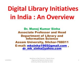 Digital Library Initiatives
in India : An Overview
Dr. Manoj Kumar Sinha
Associate Professor and Head
Department of Library and
Information Science
Assam University, Silchar-788011
E-mail: mksinha1965@gmail.com ,
dr_mk_sinha@yahoo.com
12/5/2013
Workshop on Best Practices : Digital Library
, Organised by Rabindra Library, Assam
University, Silchar, November 29, 2013
1
 