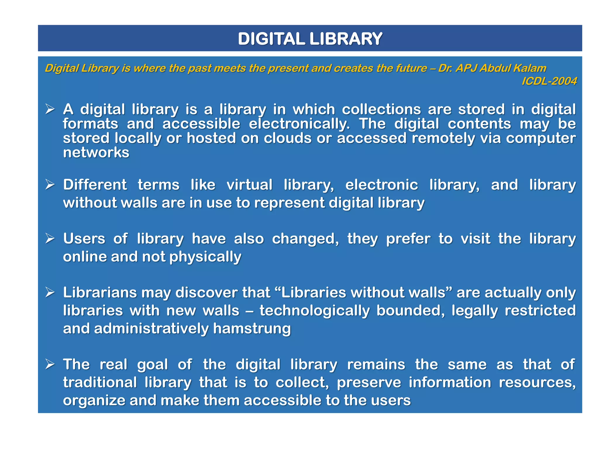 DIGITAL LIBRARY
Digital Library is where the past meets the present and creates the future – Dr. APJ Abdul Kalam
ICDL-2004

 A digital library is a library in which collections are stored in digital
formats and accessible electronically. The digital contents may be
stored locally or hosted on clouds or accessed remotely via computer
networks
 Different terms like virtual library, electronic library, and library
without walls are in use to represent digital library
 Users of library have also changed, they prefer to visit the library
online and not physically
 Librarians may discover that “Libraries without walls” are actually only
libraries with new walls – technologically bounded, legally restricted
and administratively hamstrung
 The real goal of the digital library remains the same as that of
traditional library that is to collect, preserve information resources,
organize and make them accessible to the users

 