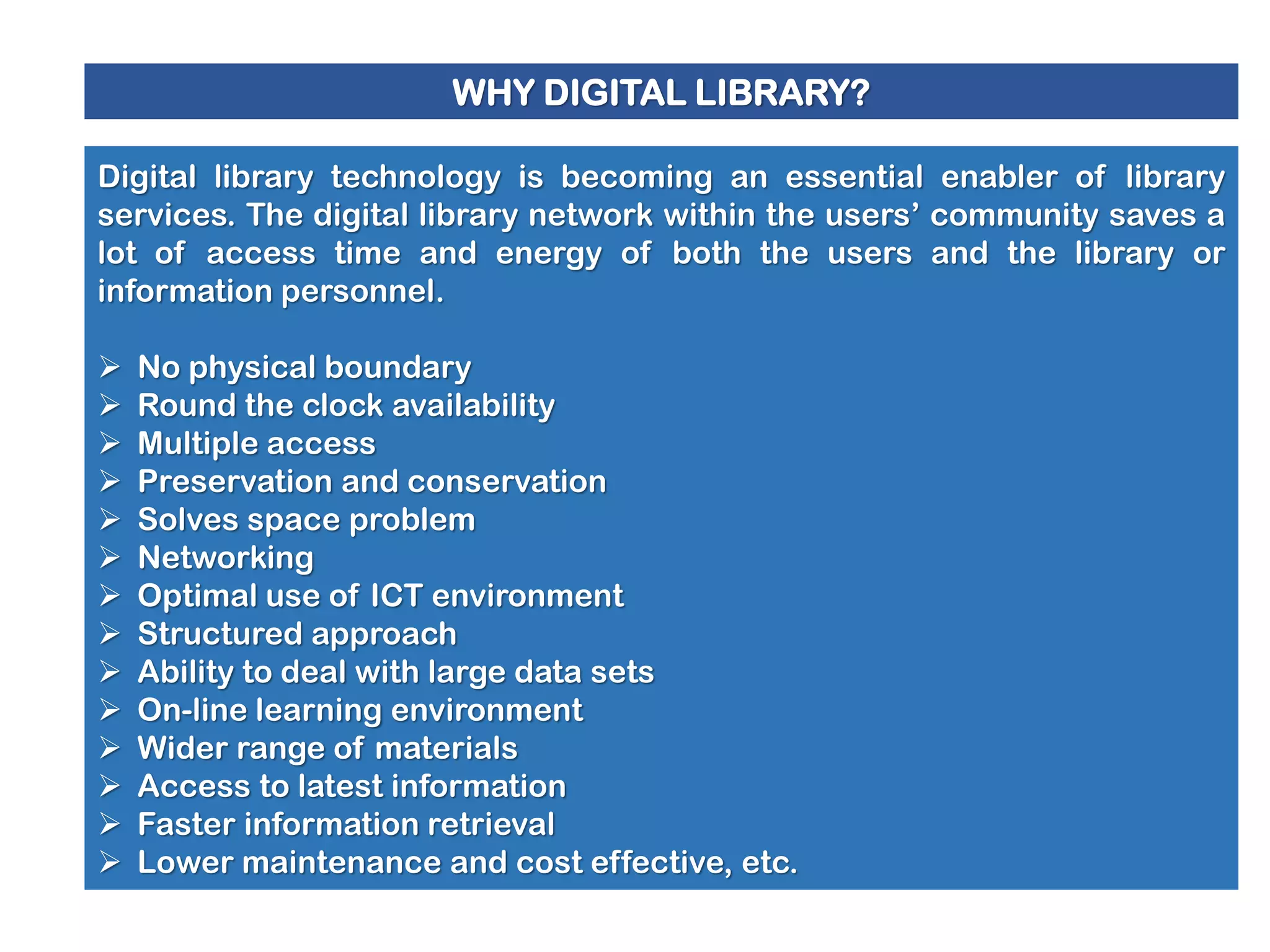WHY DIGITAL LIBRARY?
Digital library technology is becoming an essential enabler of library
services. The digital library network within the users’ community saves a
lot of access time and energy of both the users and the library or
information personnel.















No physical boundary
Round the clock availability
Multiple access
Preservation and conservation
Solves space problem
Networking
Optimal use of ICT environment
Structured approach
Ability to deal with large data sets
On-line learning environment
Wider range of materials
Access to latest information
Faster information retrieval
Lower maintenance and cost effective, etc.

 