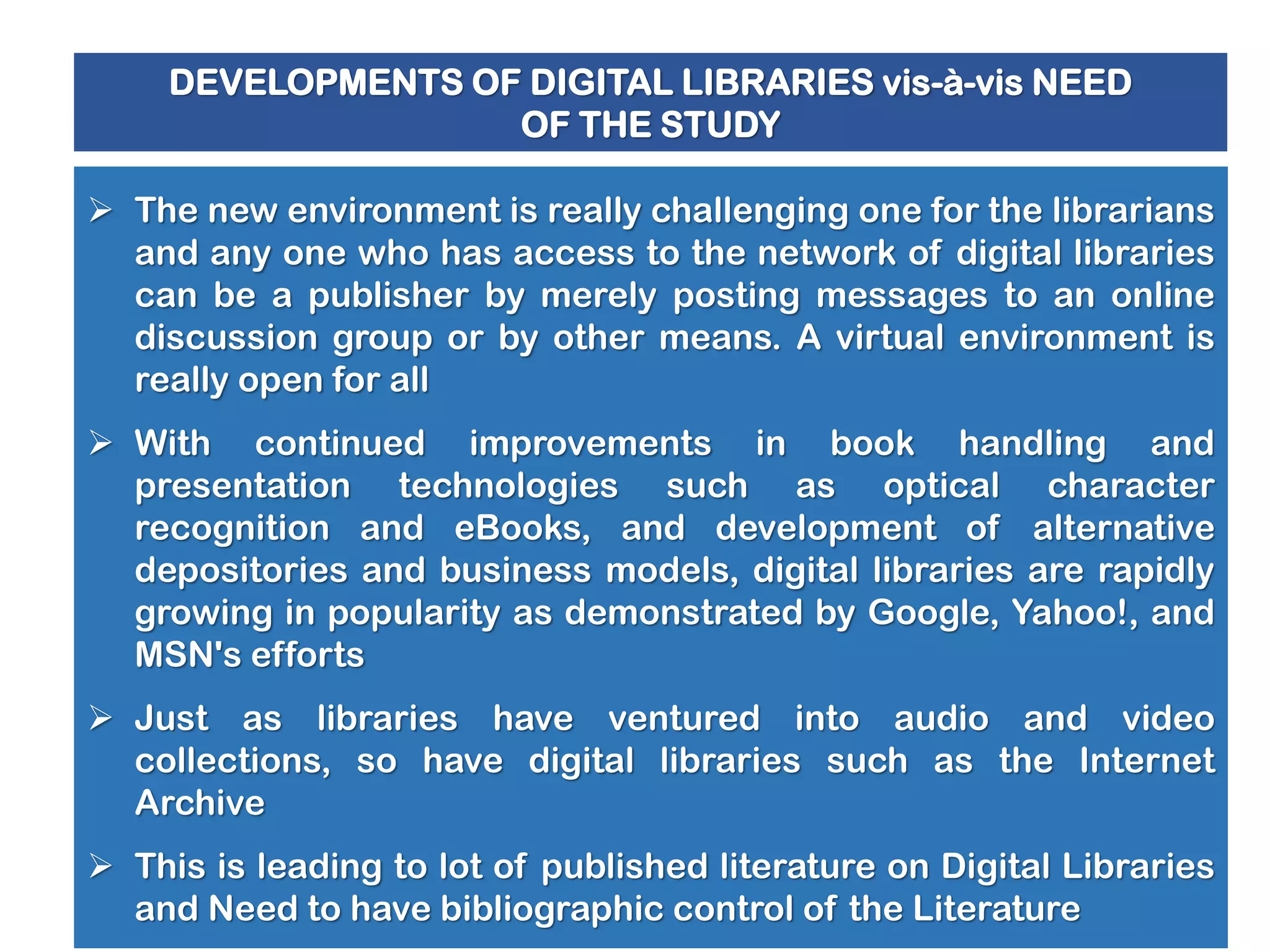 DEVELOPMENTS OF DIGITAL LIBRARIES vis-à-vis NEED
OF THE STUDY

 The new environment is really challenging one for the librarians
and any one who has access to the network of digital libraries
can be a publisher by merely posting messages to an online
discussion group or by other means. A virtual environment is
really open for all
 With continued improvements in book handling and
presentation technologies such as optical character
recognition and eBooks, and development of alternative
depositories and business models, digital libraries are rapidly
growing in popularity as demonstrated by Google, Yahoo!, and
MSN's efforts

 Just as libraries have ventured into audio and video
collections, so have digital libraries such as the Internet
Archive
 This is leading to lot of published literature on Digital Libraries
and Need to have bibliographic control of the Literature

 