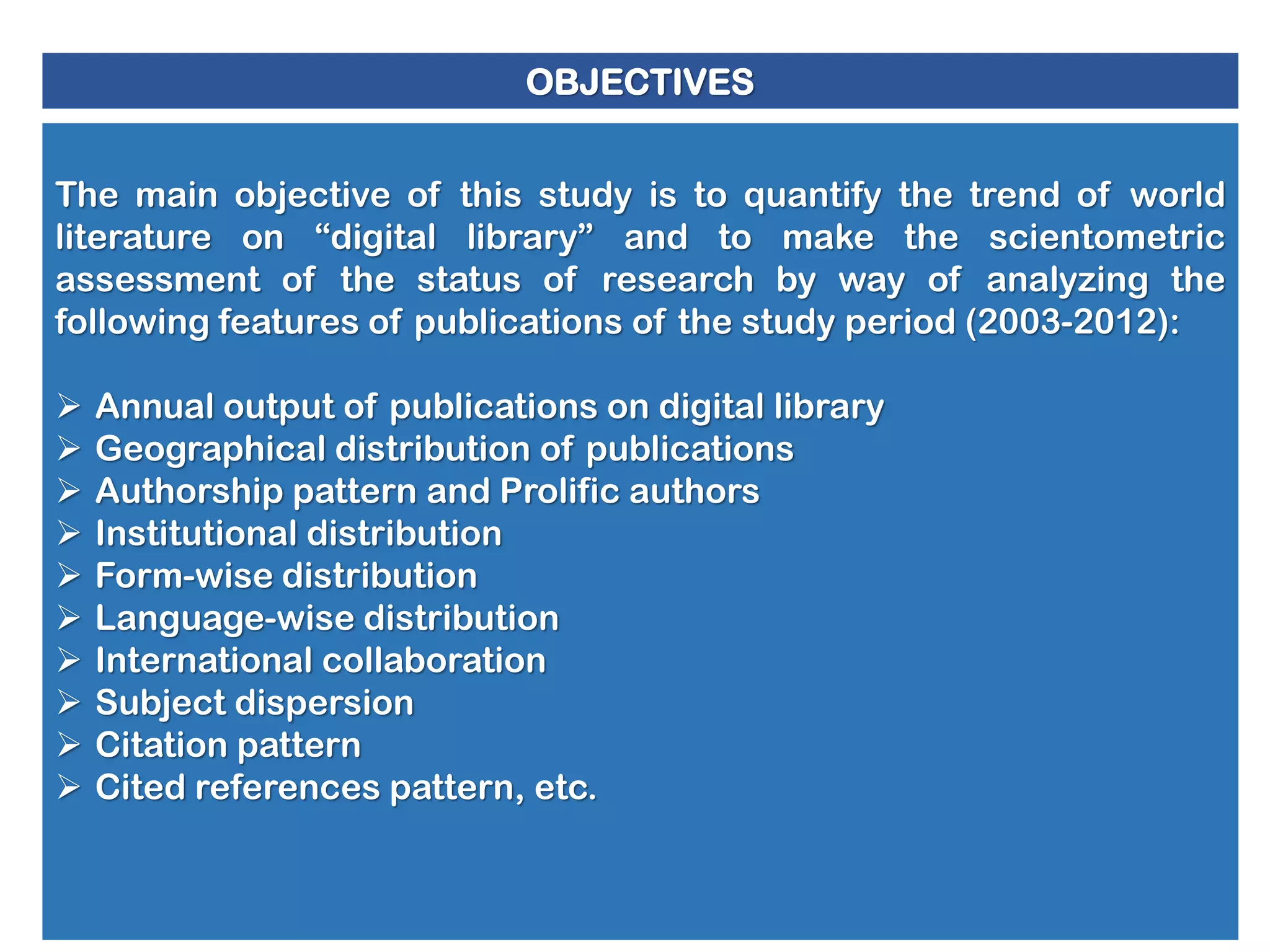 OBJECTIVES
The main objective of this study is to quantify the trend of world
literature on “digital library” and to make the scientometric
assessment of the status of research by way of analyzing the
following features of publications of the study period (2003-2012):












Annual output of publications on digital library
Geographical distribution of publications
Authorship pattern and Prolific authors
Institutional distribution
Form-wise distribution
Language-wise distribution
International collaboration
Subject dispersion
Citation pattern
Cited references pattern, etc.

 