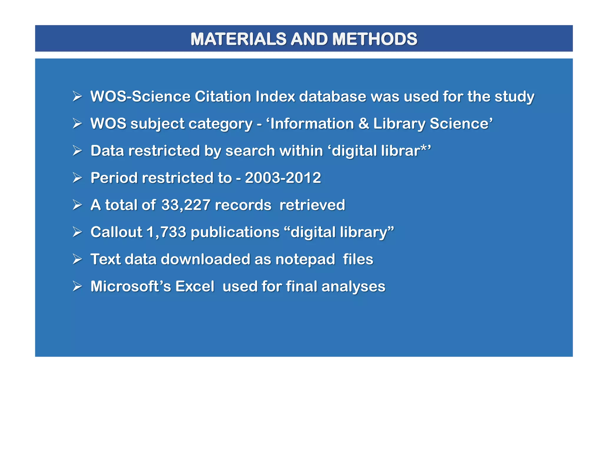 MATERIALS AND METHODS
 WOS-Science Citation Index database was used for the study
 WOS subject category - ‘Information & Library Science’
 Data restricted by search within ‘digital librar*’
 Period restricted to - 2003-2012
 A total of 33,227 records retrieved
 Callout 1,733 publications “digital library”
 Text data downloaded as notepad files
 Microsoft’s Excel used for final analyses

 